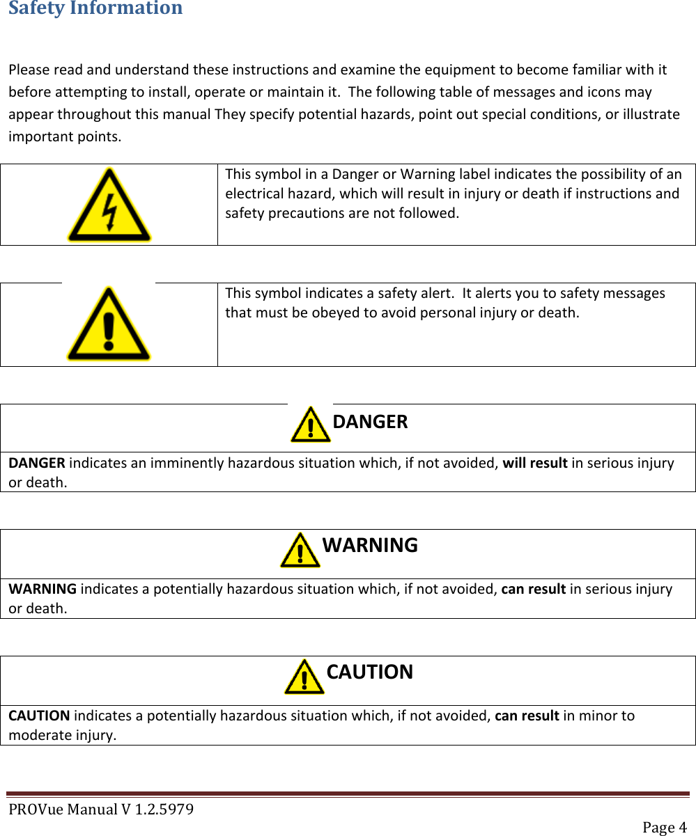 PROVue Manual V 1.2.5979   Page 4     Safety Information  Please read and understand these instructions and examine the equipment to become familiar with it before attempting to install, operate or maintain it.  The following table of messages and icons may appear throughout this manual They specify potential hazards, point out special conditions, or illustrate important points.   This symbol in a Danger or Warning label indicates the possibility of an electrical hazard, which will result in injury or death if instructions and safety precautions are not followed.   This symbol indicates a safety alert.  It alerts you to safety messages that must be obeyed to avoid personal injury or death.   DANGER DANGER indicates an imminently hazardous situation which, if not avoided, will result in serious injury or death.  WARNING WARNING indicates a potentially hazardous situation which, if not avoided, can result in serious injury or death.  CAUTION CAUTION indicates a potentially hazardous situation which, if not avoided, can result in minor to moderate injury.  