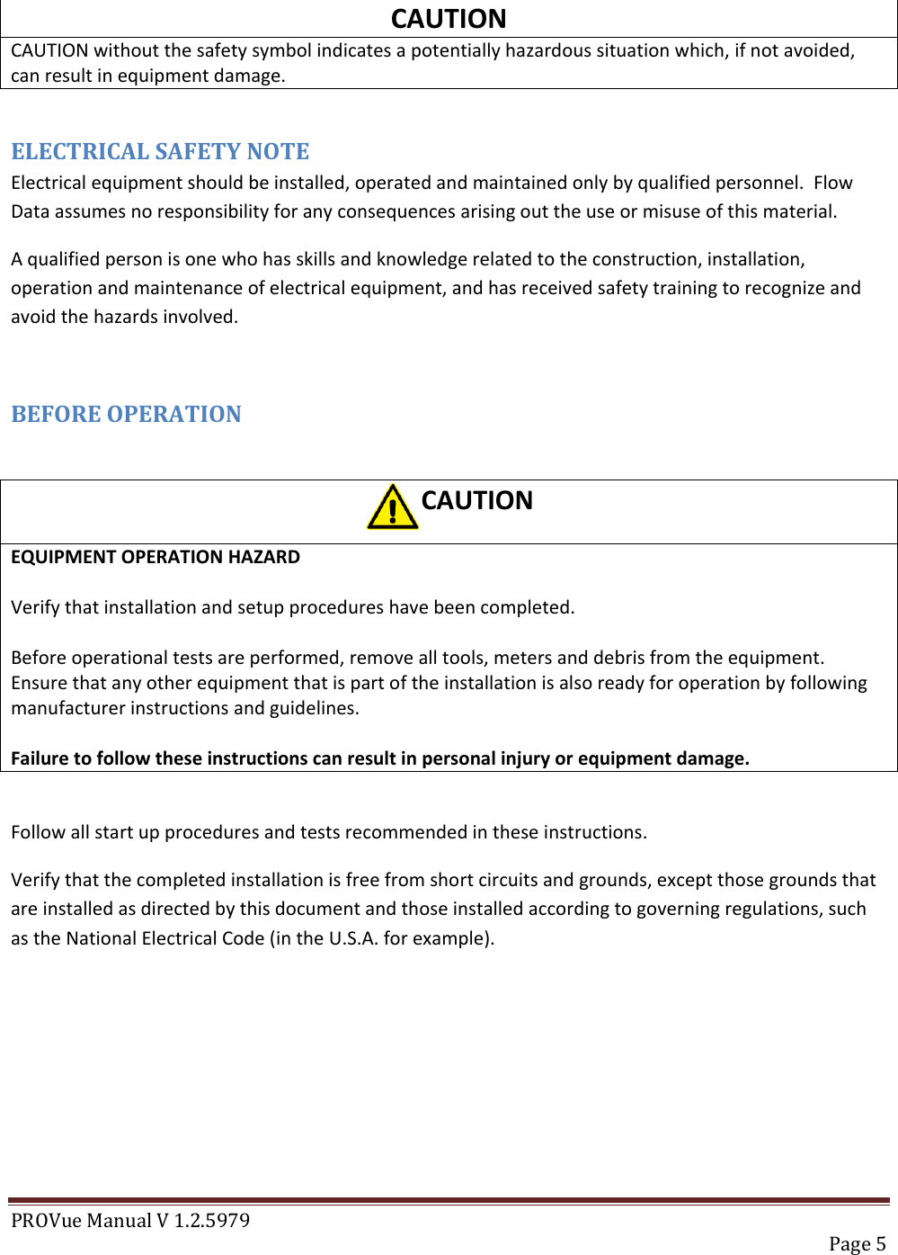 PROVue Manual V 1.2.5979   Page 5  CAUTION CAUTION without the safety symbol indicates a potentially hazardous situation which, if not avoided, can result in equipment damage.  ELECTRICAL SAFETY NOTE Electrical equipment should be installed, operated and maintained only by qualified personnel.  Flow Data assumes no responsibility for any consequences arising out the use or misuse of this material. A qualified person is one who has skills and knowledge related to the construction, installation, operation and maintenance of electrical equipment, and has received safety training to recognize and avoid the hazards involved.  BEFORE OPERATION  CAUTION EQUIPMENT OPERATION HAZARD  Verify that installation and setup procedures have been completed.  Before operational tests are performed, remove all tools, meters and debris from the equipment. Ensure that any other equipment that is part of the installation is also ready for operation by following manufacturer instructions and guidelines.  Failure to follow these instructions can result in personal injury or equipment damage.  Follow all start up procedures and tests recommended in these instructions. Verify that the completed installation is free from short circuits and grounds, except those grounds that are installed as directed by this document and those installed according to governing regulations, such as the National Electrical Code (in the U.S.A. for example).      
