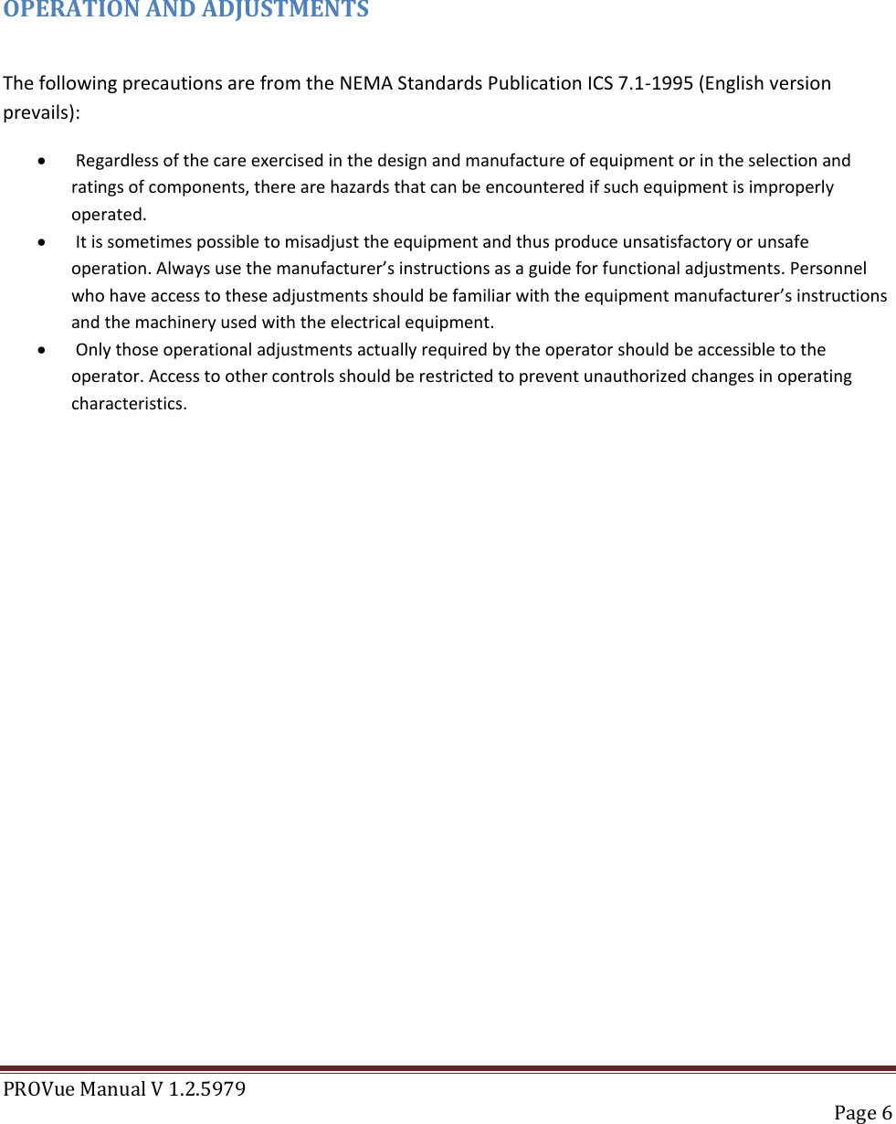 PROVue Manual V 1.2.5979   Page 6     OPERATION AND ADJUSTMENTS   The following precautions are from the NEMA Standards Publication ICS 7.1-1995 (English version prevails):    Regardless of the care exercised in the design and manufacture of equipment or in the selection and ratings of components, there are hazards that can be encountered if such equipment is improperly operated.    It is sometimes possible to misadjust the equipment and thus produce unsatisfactory or unsafe operation. Always use the manufacturer’s instructions as a guide for functional adjustments. Personnel who have access to these adjustments should be familiar with the equipment manufacturer’s instructions and the machinery used with the electrical equipment.    Only those operational adjustments actually required by the operator should be accessible to the operator. Access to other controls should be restricted to prevent unauthorized changes in operating characteristics.               
