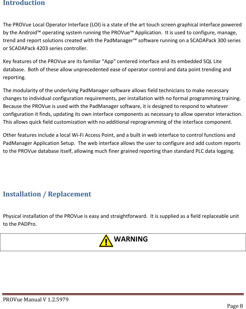 PROVue Manual V 1.2.5979   Page 8    Introduction  The PROVue Local Operator Interface (LOI) is a state of the art touch screen graphical interface powered by the Android™ operating system running the PROVue™ Application.  It is used to configure, manage, trend and report solutions created with the PadManager™ software running on a SCADAPack 300 series or SCADAPack 4203 series controller. Key features of the PROVue are its familiar “App” centered interface and its embedded SQL Lite database.  Both of these allow unprecedented ease of operator control and data point trending and reporting. The modularity of the underlying PadManager software allows field technicians to make necessary changes to individual configuration requirements, per installation with no formal programming training. Because the PROVue is used with the PadManager software, it is designed to respond to whatever configuration it finds, updating its own interface components as necessary to allow operator interaction.  This allows quick field customization with no additional reprogramming of the interface component. Other features include a local Wi-Fi Access Point, and a built in web interface to control functions and PadManager Application Setup.  The web interface allows the user to configure and add custom reports to the PROVue database itself, allowing much finer grained reporting than standard PLC data logging.  Installation / Replacement  Physical installation of the PROVue is easy and straightforward.  It is supplied as a field replaceable unit to the PADPro.   WARNING 