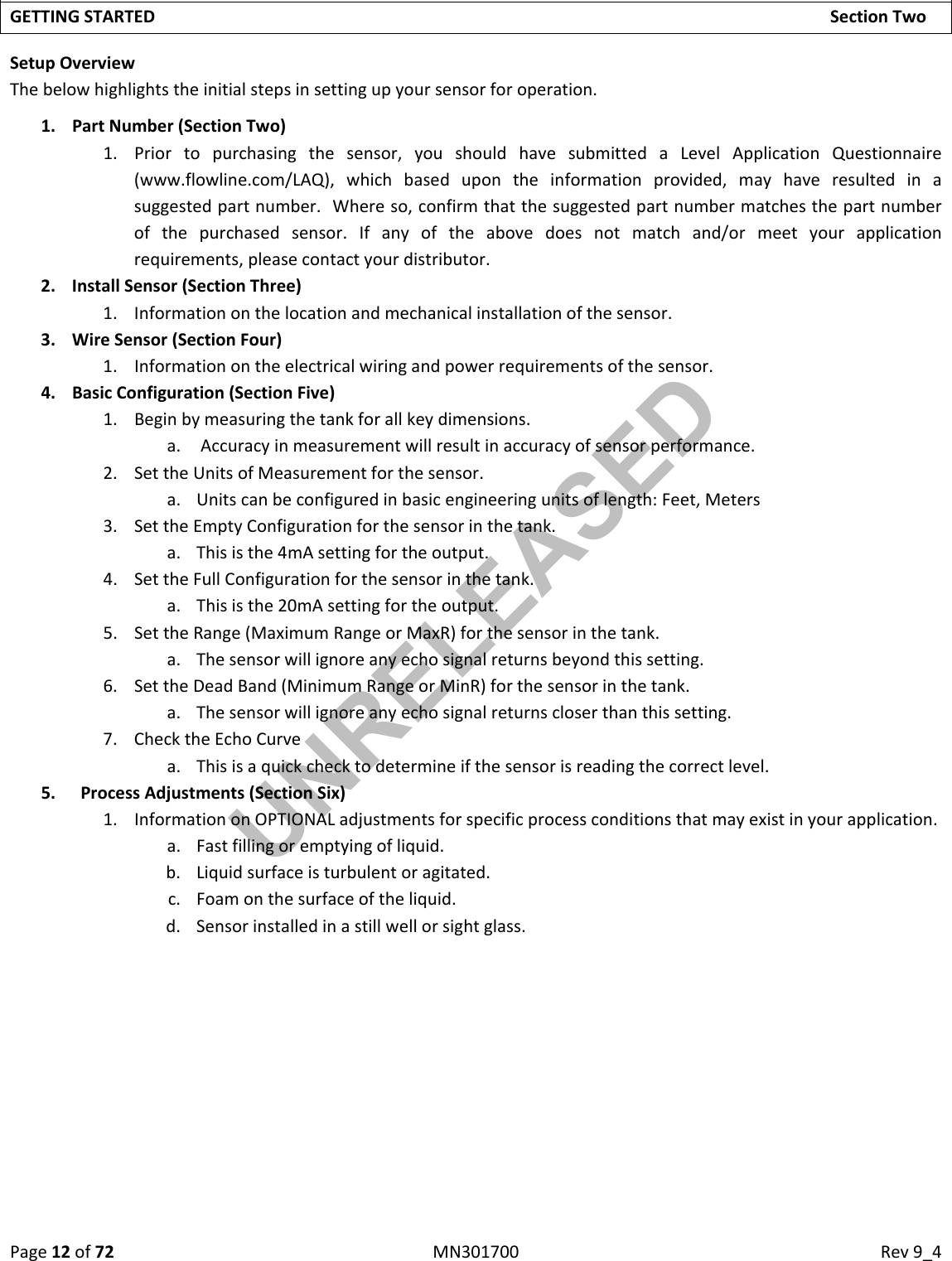 Page12of72MN301700Rev9_4GETTINGSTARTEDSectionTwoSetupOverviewThebelowhighlightstheinitialstepsinsettingupyoursensorforoperation.1. PartNumber(SectionTwo)1. Priortopurchasingthesensor,youshouldhavesubmittedaLevelApplicationQuestionnaire(www.flowline.com/LAQ),whichbasedupontheinformationprovided,mayhaveresultedinasuggestedpartnumber.Whereso,confirmthatthesuggestedpartnumbermatchesthepartnumberofthepurchasedsensor.Ifanyoftheabovedoesnotmatchand/ormeetyourapplicationrequirements,pleasecontactyourdistributor.2. InstallSensor(SectionThree)1. Informationonthelocationandmechanicalinstallationofthesensor.3. WireSensor(SectionFour)1. Informationontheelectricalwiringandpowerrequirementsofthesensor.4. BasicConfiguration(SectionFive)1. Beginbymeasuringthetankforallkeydimensions.a. Accuracyinmeasurementwillresultinaccuracyofsensorperformance.2. SettheUnitsofMeasurementforthesensor.a. Unitscanbeconfiguredinbasicengineeringunitsoflength:Feet,Meters3. SettheEmptyConfigurationforthesensorinthetank.a. Thisisthe4mAsettingfortheoutput.4. SettheFullConfigurationforthesensorinthetank.a. Thisisthe20mAsettingfortheoutput.5. SettheRange(MaximumRangeorMaxR)forthesensorinthetank.a. Thesensorwillignoreanyechosignalreturnsbeyondthissetting.6. SettheDeadBand(MinimumRangeorMinR)forthesensorinthetank.a. Thesensorwillignoreanyechosignalreturnscloserthanthissetting.7. ChecktheEchoCurvea. Thisisaquickchecktodetermineifthesensorisreadingthecorrectlevel.5. ProcessAdjustments(SectionSix)1. InformationonOPTIONALadjustmentsforspecificprocessconditionsthatmayexistinyourapplication.a. Fastfillingoremptyingofliquid.b. Liquidsurfaceisturbulentoragitated.c. Foamonthesurfaceoftheliquid.d. Sensorinstalledinastillwellorsightglass.UNRELEASED
