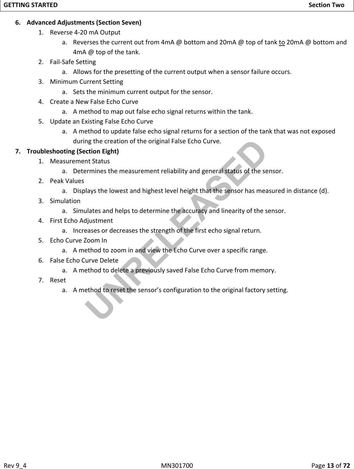 Rev9_4MN301700Page13of72GETTINGSTARTEDSectionTwo6. AdvancedAdjustments(SectionSeven)1. Reverse4‐20mAOutputa. Reversesthecurrentoutfrom4mA@bottomand20mA@topoftankto20mA@bottomand4mA@topofthetank.2. Fail‐SafeSettinga. Allowsforthepresettingofthecurrentoutputwhenasensorfailureoccurs.3. MinimumCurrentSettinga. Setstheminimumcurrentoutputforthesensor.4. CreateaNewFalseEchoCurvea. Amethodtomapoutfalseechosignalreturnswithinthetank.5. UpdateanExistingFalseEchoCurvea. AmethodtoupdatefalseechosignalreturnsforasectionofthetankthatwasnotexposedduringthecreationoftheoriginalFalseEchoCurve.7. Troubleshooting(SectionEight)1. MeasurementStatusa. Determinesthemeasurementreliabilityandgeneralstatusofthesensor.2. PeakValuesa. Displaysthelowestandhighestlevelheightthatthesensorhasmeasuredindistance(d).3. Simulationa. Simulatesandhelpstodeterminetheaccuracyandlinearityofthesensor.4. FirstEchoAdjustmenta. Increasesordecreasesthestrengthofthefirstechosignalreturn.5. EchoCurveZoomIna. AmethodtozoominandviewtheEchoCurveoveraspecificrange.6. FalseEchoCurveDeletea. AmethodtodeleteapreviouslysavedFalseEchoCurvefrommemory.7. Reseta. Amethodtoresetthesensor’sconfigurationtotheoriginalfactorysetting.UNRELEASED
