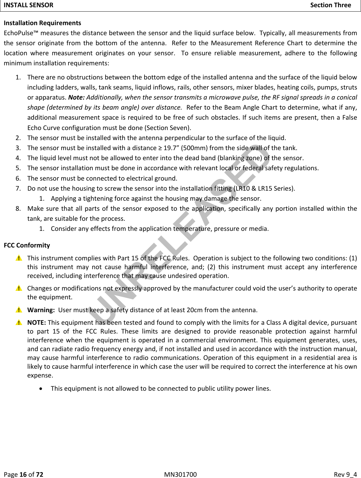 Page16of72MN301700Rev9_4INSTALLSENSORSectionThreeInstallationRequirementsEchoPulse™measuresthedistancebetweenthesensorandtheliquidsurfacebelow.Typically,allmeasurementsfromthesensororiginatefromthebottomoftheantenna.RefertotheMeasurementReferenceCharttodeterminethelocationwheremeasurementoriginatesonyoursensor.Toensurereliablemeasurement,adheretothefollowingminimuminstallationrequirements:1. Therearenoobstructionsbetweenthebottomedgeoftheinstalledantennaandthesurfaceoftheliquidbelowincludingladders,walls,tankseams,liquidinflows,rails,othersensors,mixerblades,heatingcoils,pumps,strutsorapparatus.Note:Additionally,whenthesensortransmitsamicrowavepulse,theRFsignalspreadsinaconicalshape(determinedbyitsbeamangle)overdistance.RefertotheBeamAngleCharttodetermine,whatifany,additionalmeasurementspaceisrequiredtobefreeofsuchobstacles.Ifsuchitemsarepresent,thenaFalseEchoCurveconfigurationmustbedone(SectionSeven).2. Thesensormustbeinstalledwiththeantennaperpendiculartothesurfaceoftheliquid.3. Thesensormustbeinstalledwithadistance≥19.7”(500mm)fromthesidewallofthetank.4. Theliquidlevelmustnotbeallowedtoenterintothedeadband(blankingzone)ofthesensor.5. Thesensorinstallationmustbedoneinaccordancewithrelevantlocalorfederalsafetyregulations.6. Thesensormustbeconnectedtoelectricalground.7. Donotusethehousingtoscrewthesensorintotheinstallationfitting(LR10&amp;LR15Series).1. Applyingatighteningforceagainstthehousingmaydamagethesensor.8. Makesurethatallpartsofthesensorexposedtotheapplication,specificallyanyportioninstalledwithinthetank,aresuitablefortheprocess.1. Consideranyeffectsfromtheapplicationtemperature,pressureormedia.FCCConformity ThisinstrumentcomplieswithPart15oftheFCCRules.Operationissubjecttothefollowingtwoconditions:(1)thisinstrumentmaynotcauseharmfulinterference,and;(2)thisinstrumentmustacceptanyinterferencereceived,includinginterferencethatmaycauseundesiredoperation. Changesormodificationsnotexpresslyapprovedbythemanufacturercouldvoidtheuser’sauthoritytooperatetheequipment. Warning:Usermustkeepasafetydistanceofatleast20cmfromtheantenna. NOTE:ThisequipmenthasbeentestedandfoundtocomplywiththelimitsforaClassAdigitaldevice,pursuanttopart15oftheFCCRules.Theselimitsaredesignedtoprovidereasonableprotectionagainstharmfulinterferencewhentheequipmentisoperatedinacommercialenvironment.Thisequipmentgenerates,uses,andcanradiateradiofrequencyenergyand,ifnotinstalledandusedinaccordancewiththeinstructionmanual,maycauseharmfulinterferencetoradiocommunications.Operationofthisequipmentinaresidentialareaislikelytocauseharmfulinterferenceinwhichcasetheuserwillberequiredtocorrecttheinterferenceathisownexpense. Thisequipmentisnotallowedtobeconnectedtopublicutilitypowerlines.UNRELEASED
