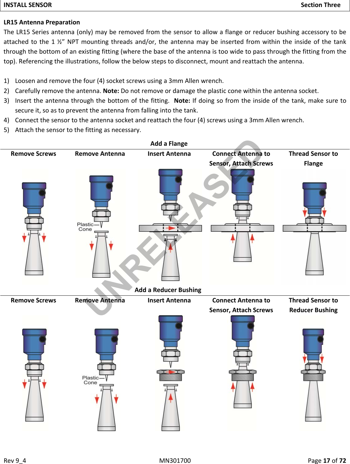 Rev9_4MN301700Page17of72INSTALLSENSORSectionThreeLR15AntennaPreparationTheLR15Seriesantenna(only)mayberemovedfromthesensortoallowaflangeorreducerbushingaccessorytobeattachedtothe1½”NPTmountingthreadsand/or,theantennamaybeinsertedfromwithintheinsideofthetankthroughthebottomofanexistingfitting(wherethebaseoftheantennaistoowidetopassthroughthefittingfromthetop).Referencingtheillustrations,followthebelowstepstodisconnect,mountandreattachtheantenna.1) Loosenandremovethefour(4)socketscrewsusinga3mmAllenwrench.2) Carefullyremovetheantenna.Note:Donotremoveordamagetheplasticconewithintheantennasocket.3) Inserttheantennathroughthebottomofthefitting.Note:Ifdoingsofromtheinsideofthetank,makesuretosecureit,soastopreventtheantennafromfallingintothetank.4) Connectthesensortotheantennasocketandreattachthefour(4)screwsusinga3mmAllenwrench.5) Attachthesensortothefittingasnecessary.AddaFlangeRemoveScrewsRemoveAntennaInsertAntennaConnectAntennatoSensor,AttachScrewsThreadSensortoFlangeAddaReducerBushingRemoveScrewsRemoveAntennaInsertAntennaConnectAntennatoSensor,AttachScrewsThreadSensortoReducerBushingUNRELEASED