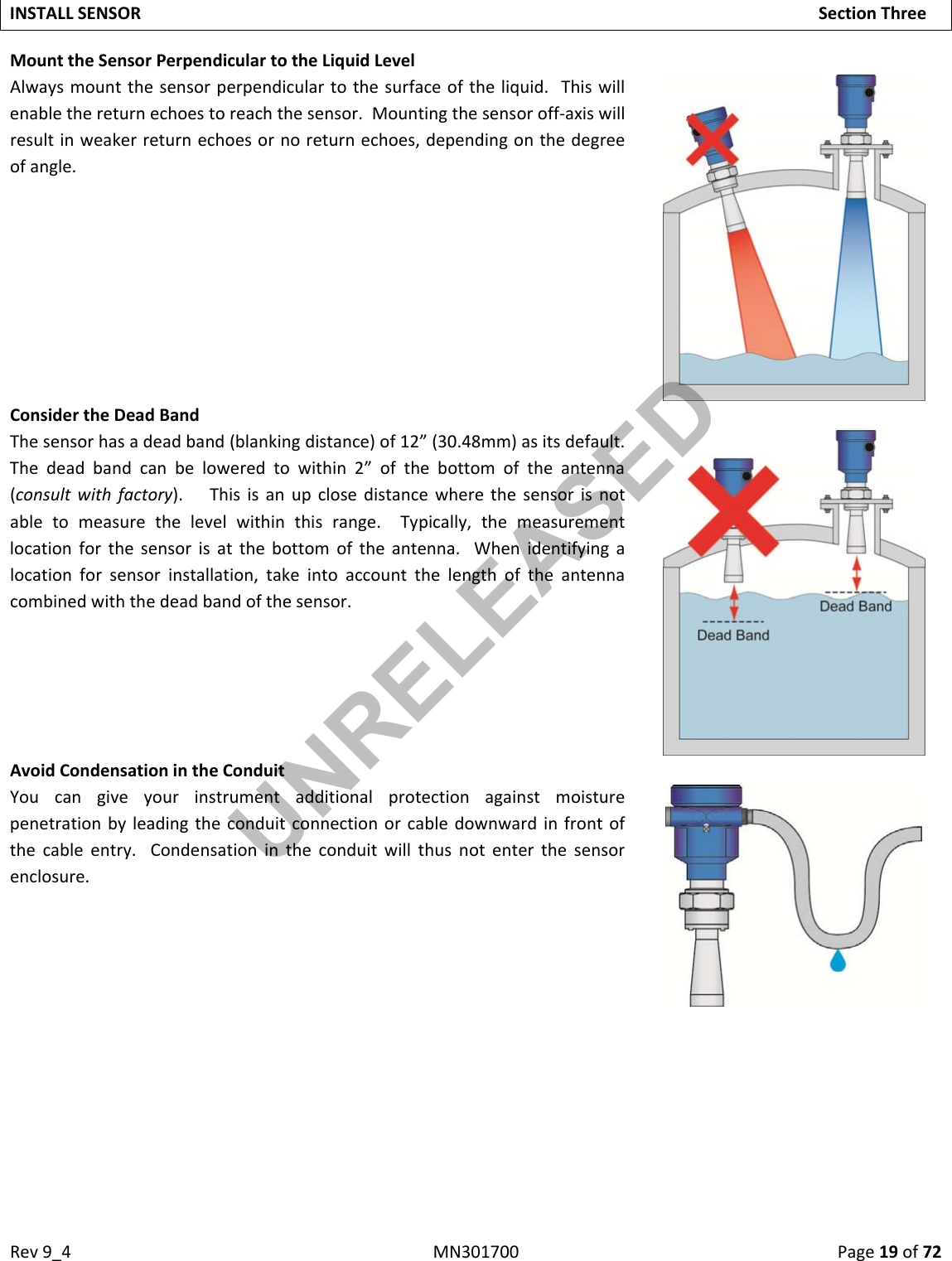 Rev9_4MN301700Page19of72INSTALLSENSORSectionThreeMounttheSensorPerpendiculartotheLiquidLevelAlwaysmountthesensorperpendiculartothesurfaceoftheliquid.Thiswillenablethereturnechoestoreachthesensor.Mountingthesensoroff‐axiswillresultinweakerreturnechoesornoreturnechoes,dependingonthedegreeofangle.ConsidertheDeadBandThesensorhasadeadband(blankingdistance)of12”(30.48mm)asitsdefault.Thedeadbandcanbeloweredtowithin2”ofthebottomoftheantenna(consultwithfactory).Thisisanupclosedistancewherethesensorisnotabletomeasurethelevelwithinthisrange.Typically,themeasurementlocationforthesensorisatthebottomoftheantenna.Whenidentifyingalocationforsensorinstallation,takeintoaccountthelengthoftheantennacombinedwiththedeadbandofthesensor.AvoidCondensationintheConduitYoucangiveyourinstrumentadditionalprotectionagainstmoisturepenetrationbyleadingtheconduitconnectionorcabledownwardinfrontofthecableentry.Condensationintheconduitwillthusnotenterthesensorenclosure.UNRELEASED