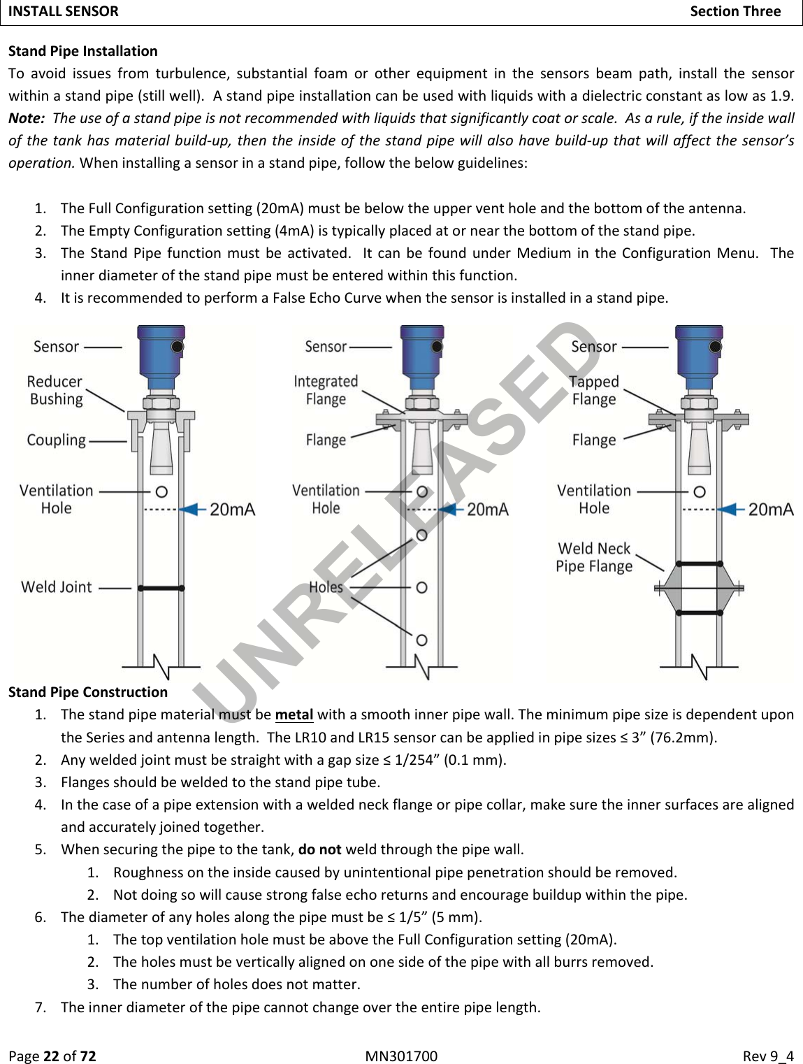 Page22of72MN301700Rev9_4INSTALLSENSORSectionThreeStandPipeInstallationToavoidissuesfromturbulence,substantialfoamorotherequipmentinthesensorsbeampath,installthesensorwithinastandpipe(stillwell).Astandpipeinstallationcanbeusedwithliquidswithadielectricconstantaslowas1.9.Note:Theuseofastandpipeisnotrecommendedwithliquidsthatsignificantlycoatorscale.Asarule,iftheinsidewallofthetankhasmaterialbuild‐up,thentheinsideofthestandpipewillalsohavebuild‐upthatwillaffectthesensor’soperation.Wheninstallingasensorinastandpipe,followthebelowguidelines:1. TheFullConfigurationsetting(20mA)mustbebelowtheupperventholeandthebottomoftheantenna.2. TheEmptyConfigurationsetting(4mA)istypicallyplacedatornearthebottomofthestandpipe.3. TheStandPipefunctionmustbeactivated.ItcanbefoundunderMediumintheConfigurationMenu.Theinnerdiameterofthestandpipemustbeenteredwithinthisfunction.4. ItisrecommendedtoperformaFalseEchoCurvewhenthesensorisinstalledinastandpipe.StandPipeConstruction1. Thestandpipematerialmustbemetalwithasmoothinnerpipewall.TheminimumpipesizeisdependentupontheSeriesandantennalength.TheLR10andLR15sensorcanbeappliedinpipesizes≤3”(76.2mm).2. Anyweldedjointmustbestraightwithagapsize≤1/254”(0.1mm).3. Flangesshouldbeweldedtothestandpipetube.4. Inthecaseofapipeextensionwithaweldedneckflangeorpipecollar,makesuretheinnersurfacesarealignedandaccuratelyjoinedtogether.5. Whensecuringthepipetothetank,donotweldthroughthepipewall.1. Roughnessontheinsidecausedbyunintentionalpipepenetrationshouldberemoved.2. Notdoingsowillcausestrongfalseechoreturnsandencouragebuildupwithinthepipe.6. Thediameterofanyholesalongthepipemustbe≤1/5”(5mm).1. ThetopventilationholemustbeabovetheFullConfigurationsetting(20mA).2. Theholesmustbeverticallyalignedononesideofthepipewithallburrsremoved.3. Thenumberofholesdoesnotmatter.7. Theinnerdiameterofthepipecannotchangeovertheentirepipelength.UNRELEASED