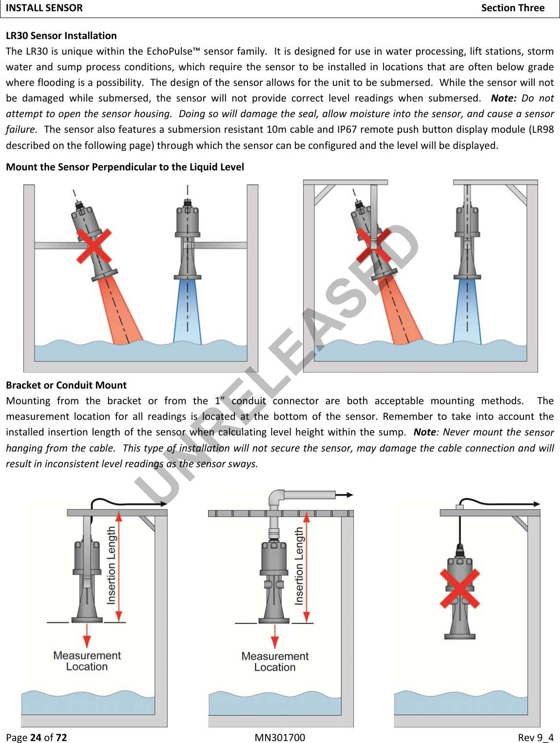 Page24of72MN301700Rev9_4INSTALLSENSORSectionThreeLR30SensorInstallationTheLR30isuniquewithintheEchoPulse™sensorfamily.Itisdesignedforuseinwaterprocessing,liftstations,stormwaterandsumpprocessconditions,whichrequirethesensortobeinstalledinlocationsthatareoftenbelowgradewherefloodingisapossibility.Thedesignofthesensorallowsfortheunittobesubmersed.Whilethesensorwillnotbedamagedwhilesubmersed,thesensorwillnotprovidecorrectlevelreadingswhensubmersed.Note:Donotattempttoopenthesensorhousing.Doingsowilldamagetheseal,allowmoistureintothesensor,andcauseasensorfailure.Thesensoralsofeaturesasubmersionresistant10mcableandIP67remotepushbuttondisplaymodule(LR98describedonthefollowingpage)throughwhichthesensorcanbeconfiguredandthelevelwillbedisplayed.MounttheSensorPerpendiculartotheLiquidLevelBracketorConduitMountMountingfromthebracketorfromthe1”conduitconnectorarebothacceptablemountingmethods.Themeasurementlocationforallreadingsislocatedatthebottomofthesensor.Remembertotakeintoaccounttheinstalledinsertionlengthofthesensorwhencalculatinglevelheightwithinthesump.Note:Nevermountthesensorhangingfromthecable.Thistypeofinstallationwillnotsecurethesensor,maydamagethecableconnectionandwillresultininconsistentlevelreadingsasthesensorsways.UNRELEASED