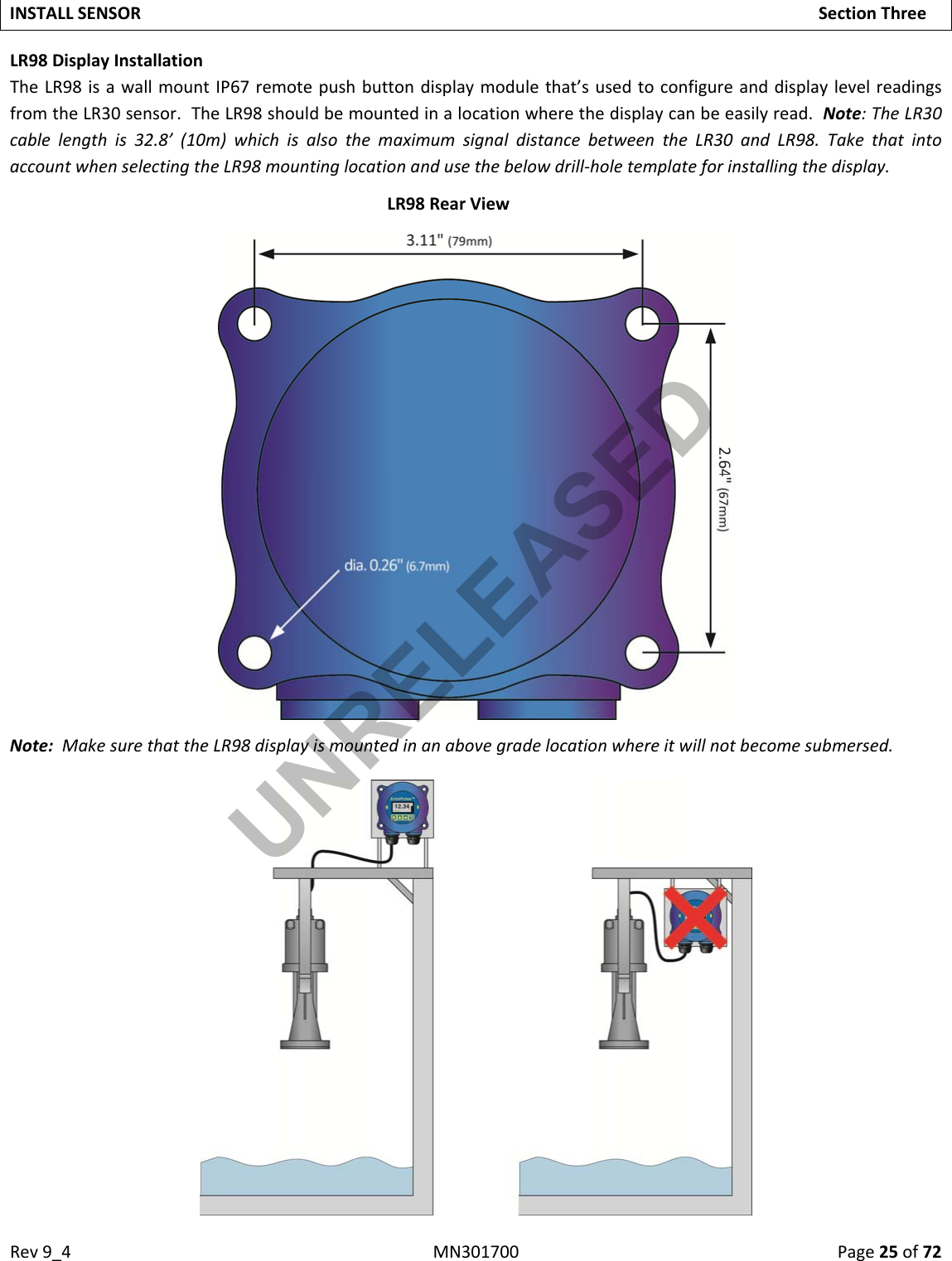 Rev9_4MN301700Page25of72INSTALLSENSORSectionThreeLR98DisplayInstallationTheLR98isawallmountIP67remotepushbuttondisplaymodulethat’susedtoconfigureanddisplaylevelreadingsfromtheLR30sensor.TheLR98shouldbemountedinalocationwherethedisplaycanbeeasilyread.Note:TheLR30cablelengthis32.8’(10m)whichisalsothemaximumsignaldistancebetweentheLR30andLR98.TakethatintoaccountwhenselectingtheLR98mountinglocationandusethebelowdrill‐holetemplateforinstallingthedisplay.LR98RearViewNote:MakesurethattheLR98displayismountedinanabovegradelocationwhereitwillnotbecomesubmersed.UNRELEASED