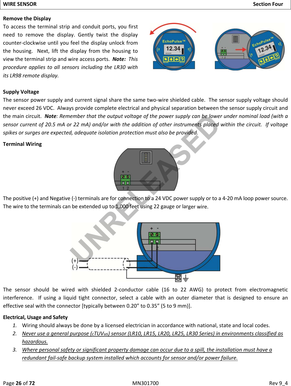 Page26of72MN301700Rev9_4WIRESENSORSectionFourRemovetheDisplayToaccesstheterminalstripandconduitports,youfirstneedtoremovethedisplay.Gentlytwistthedisplaycounter‐clockwiseuntilyoufeelthedisplayunlockfromthehousing.Next,liftthedisplayfromthehousingtoviewtheterminalstripandwireaccessports.Note:ThisprocedureappliestoallsensorsincludingtheLR30withitsLR98remotedisplay.SupplyVoltageThesensorpowersupplyandcurrentsignalsharethesametwo‐wireshieldedcable.Thesensorsupplyvoltageshouldneverexceed26VDC.Alwaysprovidecompleteelectricalandphysicalseparationbetweenthesensorsupplycircuitandthemaincircuit.Note:Rememberthattheoutputvoltageofthepowersupplycanbelowerundernominalload(withasensorcurrentof20.5mAor22mA)and/orwiththeadditionofotherinstrumentsplacedwithinthecircuit.Ifvoltagespikesorsurgesareexpected,adequateisolationprotectionmustalsobeprovided.TerminalWiringThepositive(+)andNegative(‐)terminalsareforconnectiontoa24VDCpowersupplyortoa4‐20mAlooppowersource.Thewiretotheterminalscanbeextendedupto1,000feetusing22gaugeorlargerwire.Thesensorshouldbewiredwithshielded2‐conductorcable(16to22AWG)toprotectfromelectromagneticinterference.Ifusingaliquidtightconnector,selectacablewithanouterdiameterthatisdesignedtoensureaneffectivesealwiththeconnector[typicallybetween0.20”to0.35”(5to9mm)].Electrical,UsageandSafety1. Wiringshouldalwaysbedonebyalicensedelectricianinaccordancewithnational,stateandlocalcodes.2. Neveruseageneralpurpose(cTUVus)sensor(LR10,LR15,LR20,LR25,LR30Series)inenvironmentsclassifiedashazardous.3. Wherepersonalsafetyorsignificantpropertydamagecanoccurduetoaspill,theinstallationmusthavearedundantfail‐safebackupsysteminstalledwhichaccountsforsensorand/orpowerfailure.UNRELEASED
