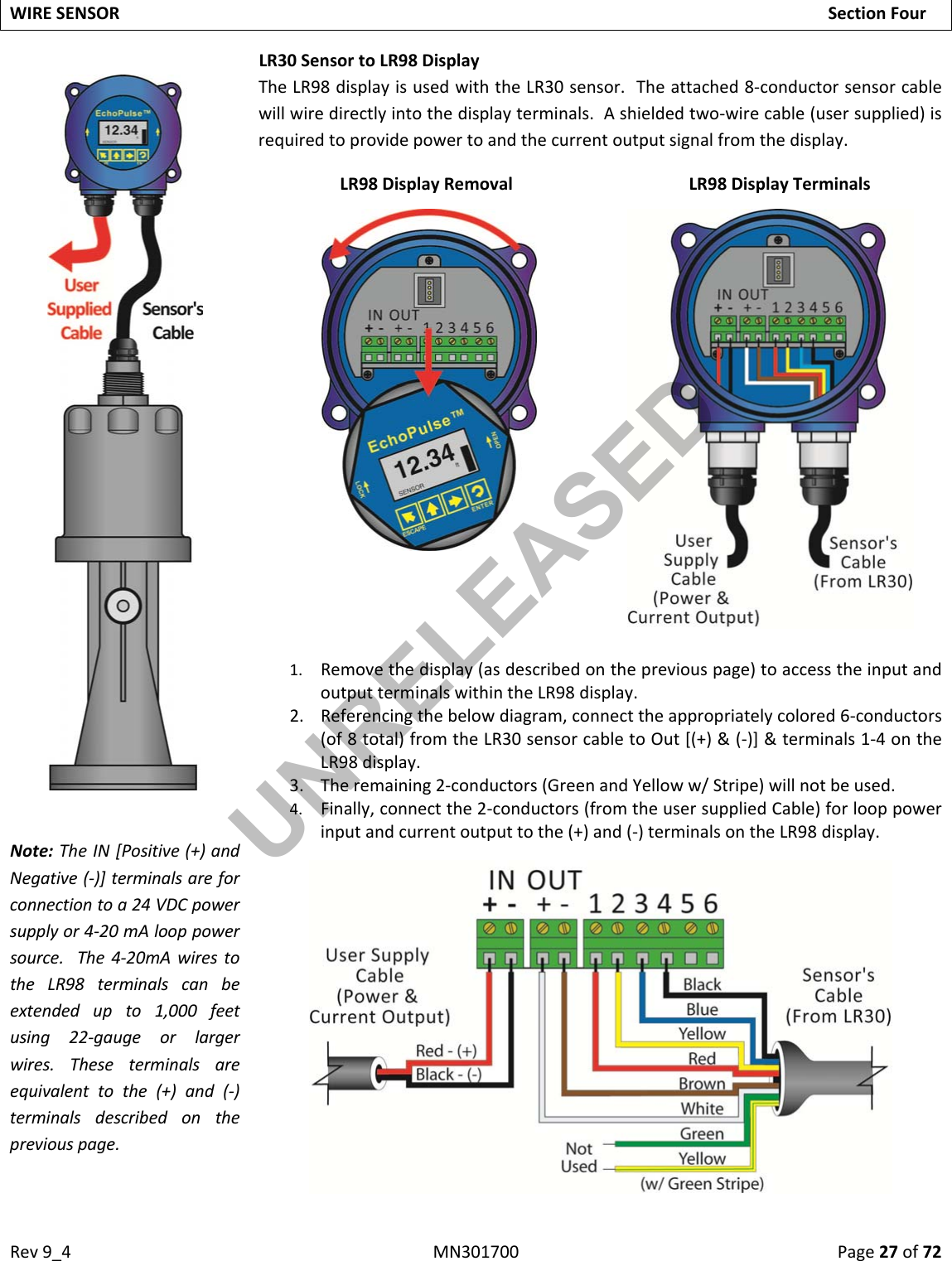 Rev9_4MN301700Page27of72WIRESENSORSectionFourLR30SensortoLR98DisplayNote:TheIN[Positive(+)andNegative(‐)]terminalsareforconnectiontoa24VDCpowersupplyor4‐20mAlooppowersource.The4‐20mAwirestotheLR98terminalscanbeextendedupto1,000feetusing22‐gaugeorlargerwires.Theseterminalsareequivalenttothe(+)and(‐)terminalsdescribedonthepreviouspage.TheLR98displayisusedwiththeLR30sensor.Theattached8‐conductorsensorcablewillwiredirectlyintothedisplayterminals.Ashieldedtwo‐wirecable(usersupplied)isrequiredtoprovidepowertoandthecurrentoutputsignalfromthedisplay.LR98DisplayRemovalLR98DisplayTerminals1. Removethedisplay(asdescribedonthepreviouspage)toaccesstheinputandoutputterminalswithintheLR98display.2. Referencingthebelowdiagram,connecttheappropriatelycolored6‐conductors(of8total)fromtheLR30sensorcabletoOut[(+)&amp;(‐)]&amp;terminals1‐4ontheLR98display.3. Theremaining2‐conductors(GreenandYelloww/Stripe)willnotbeused.4. Finally,connectthe2‐conductors(fromtheusersuppliedCable)forlooppowerinputandcurrentoutputtothe(+)and(‐)terminalsontheLR98display.UNRELEASED