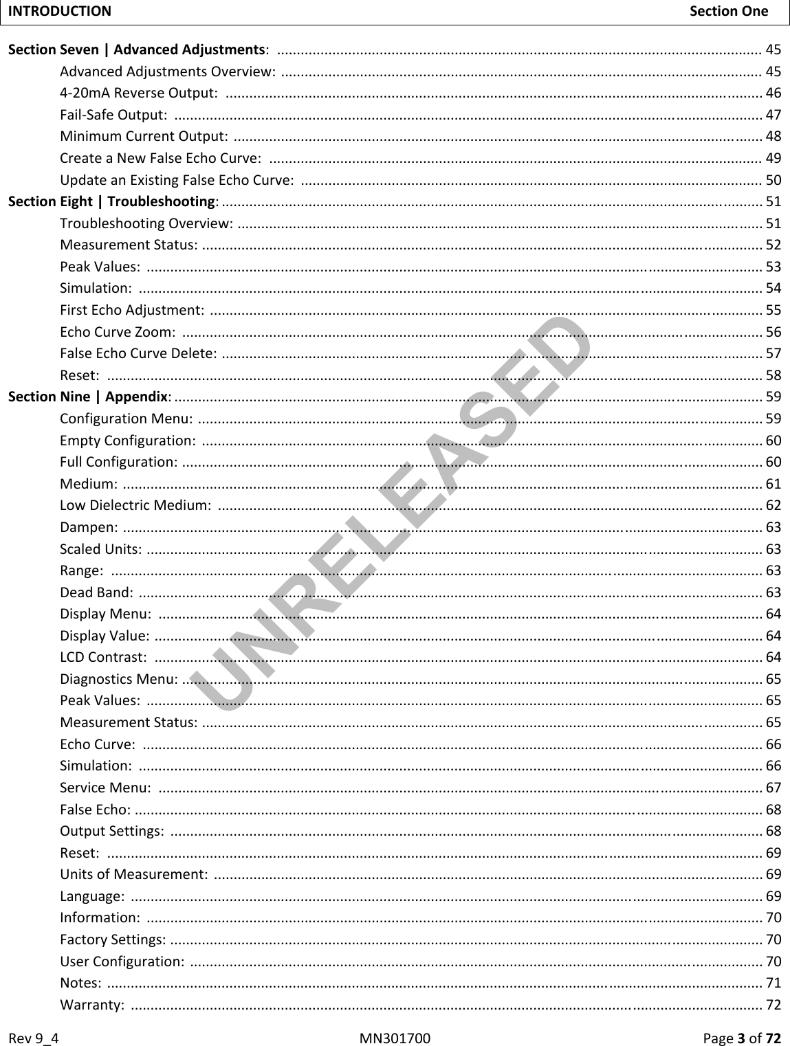 Rev9_4MN301700Page3of72INTRODUCTIONSectionOneSectionSeven|AdvancedAdjustments:...........................................................................................................................45AdvancedAdjustmentsOverview:..........................................................................................................................454‐20mAReverseOutput:........................................................................................................................................46Fail‐SafeOutput:.....................................................................................................................................................47MinimumCurrentOutput:......................................................................................................................................48CreateaNewFalseEchoCurve:.............................................................................................................................49UpdateanExistingFalseEchoCurve:.....................................................................................................................50SectionEight|Troubleshooting:.........................................................................................................................................51TroubleshootingOverview:.....................................................................................................................................51MeasurementStatus:..............................................................................................................................................52PeakValues:............................................................................................................................................................53Simulation:..............................................................................................................................................................54FirstEchoAdjustment:............................................................................................................................................55EchoCurveZoom:...................................................................................................................................................56FalseEchoCurveDelete:.........................................................................................................................................57Reset:......................................................................................................................................................................58 SectionNine|Appendix:.....................................................................................................................................................59ConfigurationMenu:...............................................................................................................................................59EmptyConfiguration:..............................................................................................................................................60FullConfiguration:...................................................................................................................................................60Medium:..................................................................................................................................................................61LowDielectricMedium:..........................................................................................................................................62Dampen:..................................................................................................................................................................63ScaledUnits:............................................................................................................................................................63Range:.....................................................................................................................................................................63DeadBand:..............................................................................................................................................................63DisplayMenu:.........................................................................................................................................................64DisplayValue:..........................................................................................................................................................64LCDContrast:..........................................................................................................................................................64DiagnosticsMenu:...................................................................................................................................................65PeakValues:............................................................................................................................................................65MeasurementStatus:..............................................................................................................................................65EchoCurve:.............................................................................................................................................................66Simulation:..............................................................................................................................................................66ServiceMenu:.........................................................................................................................................................67FalseEcho:...............................................................................................................................................................68OutputSettings:......................................................................................................................................................68Reset:......................................................................................................................................................................69UnitsofMeasurement:...........................................................................................................................................69Language:................................................................................................................................................................69Information:............................................................................................................................................................70FactorySettings:......................................................................................................................................................70UserConfiguration:.................................................................................................................................................70Notes:......................................................................................................................................................................71Warranty:................................................................................................................................................................72UNRELEASED