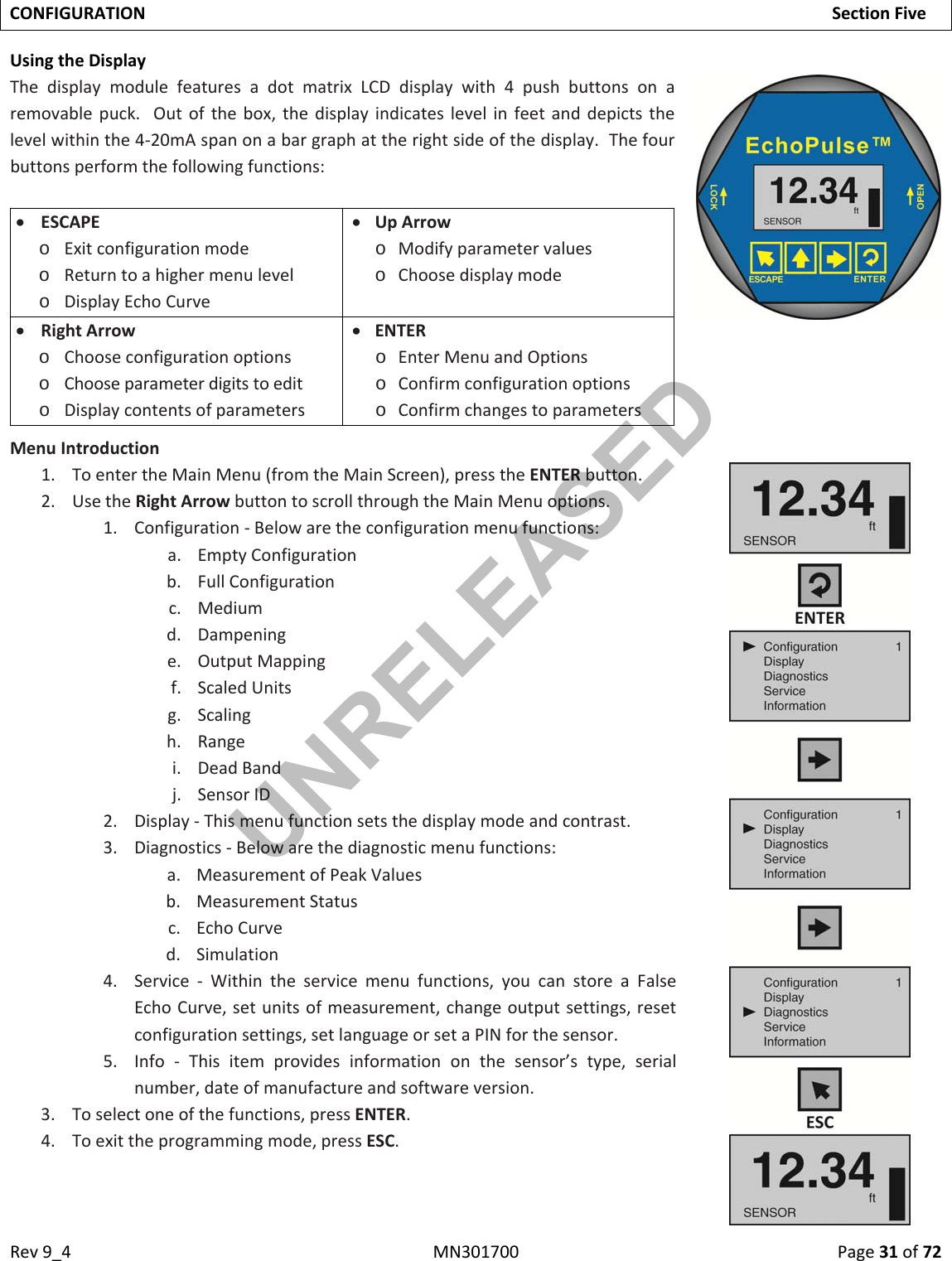 Rev9_4MN301700Page31of72CONFIGURATIONSectionFiveUsingtheDisplayThedisplaymodulefeaturesadotmatrixLCDdisplaywith4pushbuttonsonaremovablepuck.Outofthebox,thedisplayindicateslevelinfeetanddepictsthelevelwithinthe4‐20mAspanonabargraphattherightsideofthedisplay.Thefourbuttonsperformthefollowingfunctions: ESCAPEo Exitconfigurationmodeo Returntoahighermenulevelo DisplayEchoCurve UpArrowo Modifyparametervalueso Choosedisplaymode RightArrowo Chooseconfigurationoptionso Chooseparameterdigitstoedito Displaycontentsofparameters ENTERo EnterMenuandOptionso Confirmconfigurationoptionso ConfirmchangestoparametersMenuIntroduction1. ToentertheMainMenu(fromtheMainScreen),presstheENTERbutton.2. UsetheRightArrowbuttontoscrollthroughtheMainMenuoptions.1. Configuration‐Belowaretheconfigurationmenufunctions:a. EmptyConfigurationb. FullConfigurationc. Mediumd. Dampeninge. OutputMappingf. ScaledUnitsg. Scalingh. Rangei. DeadBandj. SensorID2. Display‐Thismenufunctionsetsthedisplaymodeandcontrast.3. Diagnostics‐Belowarethediagnosticmenufunctions:a. MeasurementofPeakValuesb. MeasurementStatusc. EchoCurved. Simulation4. Service‐Withintheservicemenufunctions,youcanstoreaFalseEchoCurve,setunitsofmeasurement,changeoutputsettings,resetconfigurationsettings,setlanguageorsetaPINforthesensor.5. Info‐Thisitemprovidesinformationonthesensor’stype,serialnumber,dateofmanufactureandsoftwareversion.3. Toselectoneofthefunctions,pressENTER.4. Toexittheprogrammingmode,pressESC.UNRELEASED