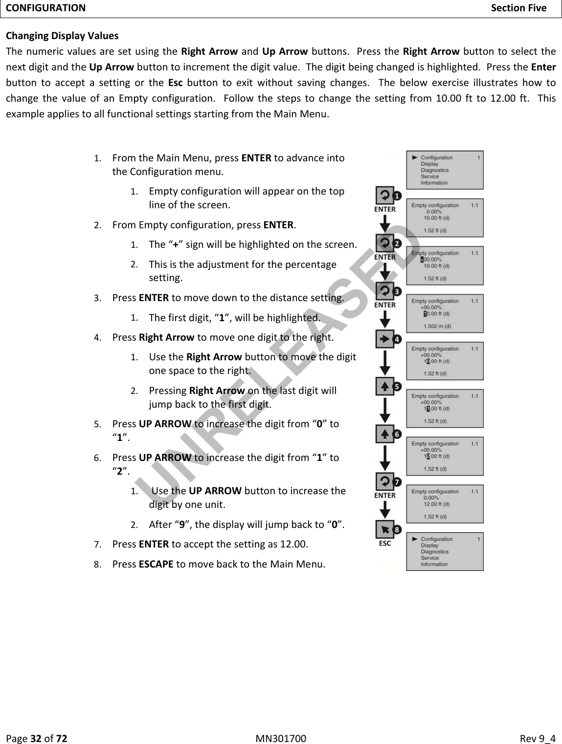 Page32of72MN301700Rev9_4CONFIGURATIONSectionFiveChangingDisplayValuesThenumericvaluesaresetusingtheRightArrowandUpArrowbuttons.PresstheRightArrowbuttontoselectthenextdigitandtheUpArrowbuttontoincrementthedigitvalue.Thedigitbeingchangedishighlighted.PresstheEnterbuttontoacceptasettingortheEscbuttontoexitwithoutsavingchanges.ThebelowexerciseillustrateshowtochangethevalueofanEmptyconfiguration.Followthestepstochangethesettingfrom10.00ftto12.00ft.ThisexampleappliestoallfunctionalsettingsstartingfromtheMainMenu.1. FromtheMainMenu,pressENTERtoadvanceintotheConfigurationmenu.1. Emptyconfigurationwillappearonthetoplineofthescreen.2. FromEmptyconfiguration,pressENTER.1. The“+”signwillbehighlightedonthescreen.2. Thisistheadjustmentforthepercentagesetting.3. PressENTERtomovedowntothedistancesetting.1. Thefirstdigit,“1”,willbehighlighted.4. PressRightArrowtomoveonedigittotheright.1. UsetheRightArrowbuttontomovethedigitonespacetotheright.2. PressingRightArrowonthelastdigitwilljumpbacktothefirstdigit.5. PressUPARROWtoincreasethedigitfrom“0”to“1”.6. PressUPARROWtoincreasethedigitfrom“1”to“2”.1. UsetheUPARROWbuttontoincreasethedigitbyoneunit.2. After“9”,thedisplaywilljumpbackto“0”.7. PressENTERtoacceptthesettingas12.00.8. PressESCAPEtomovebacktotheMainMenu.UNRELEASED