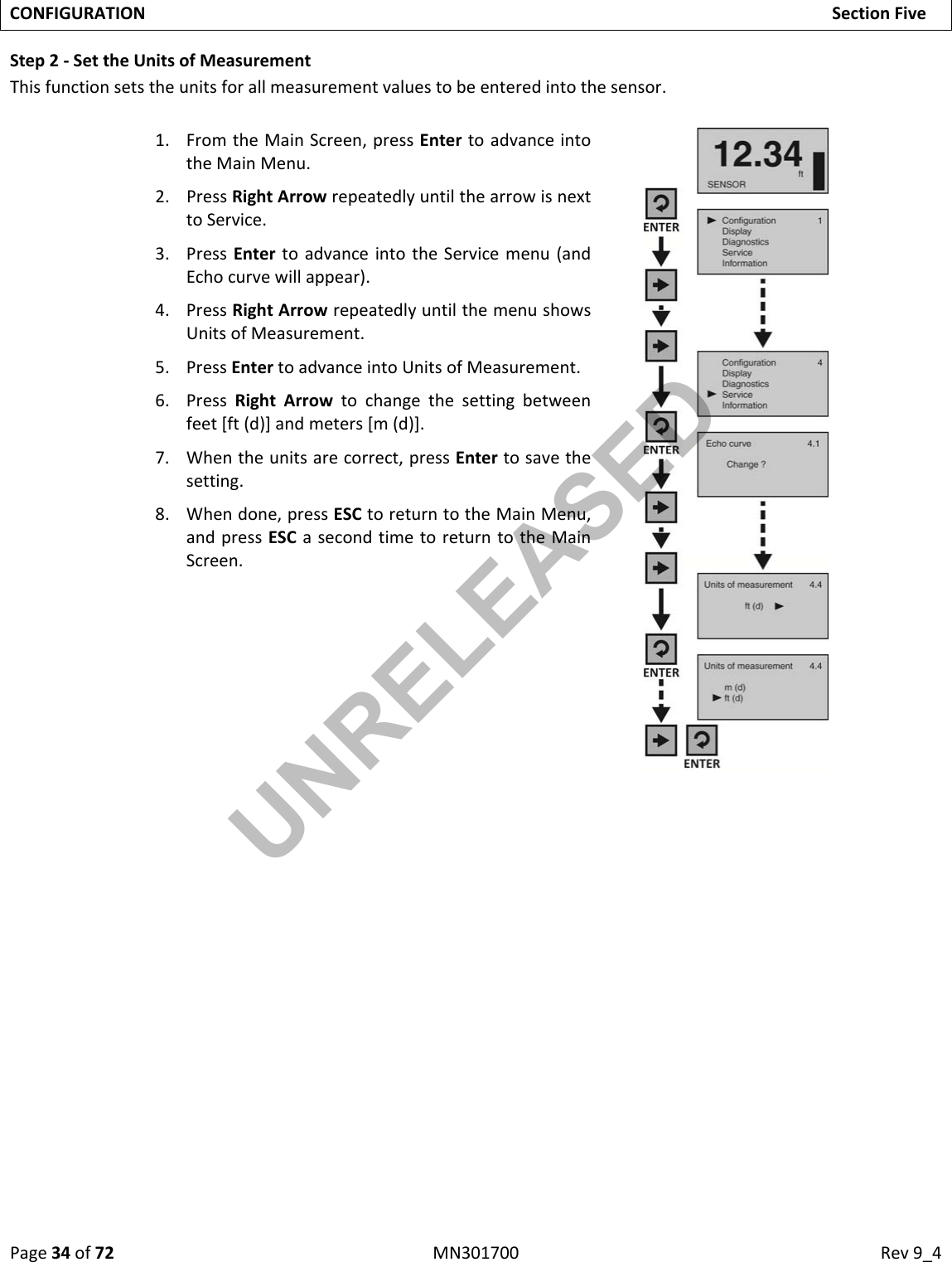 Page34of72MN301700Rev9_4CONFIGURATIONSectionFiveStep2‐SettheUnitsofMeasurementThisfunctionsetstheunitsforallmeasurementvaluestobeenteredintothesensor.1. FromtheMainScreen,pressEntertoadvanceintotheMainMenu.2. PressRightArrowrepeatedlyuntilthearrowisnexttoService.3. PressEntertoadvanceintotheServicemenu(andEchocurvewillappear).4. PressRightArrowrepeatedlyuntilthemenushowsUnitsofMeasurement.5. PressEntertoadvanceintoUnitsofMeasurement.6. PressRightArrowtochangethesettingbetweenfeet[ft(d)]andmeters[m(d)].7. Whentheunitsarecorrect,pressEntertosavethesetting.8. Whendone,pressESCtoreturntotheMainMenu,andpressESCasecondtimetoreturntotheMainScreen.UNRELEASED