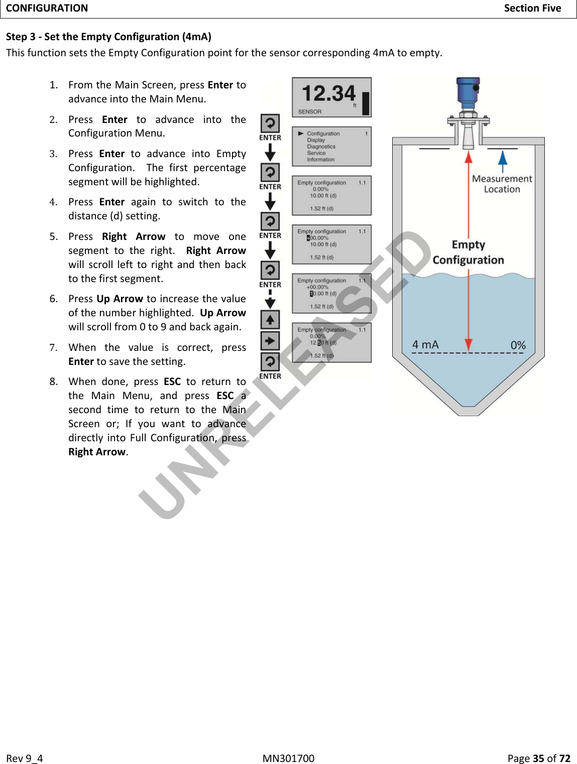 Rev9_4MN301700Page35of72CONFIGURATIONSectionFiveStep3‐SettheEmptyConfiguration(4mA)ThisfunctionsetstheEmptyConfigurationpointforthesensorcorresponding4mAtoempty.1. FromtheMainScreen,pressEntertoadvanceintotheMainMenu.2. PressEntertoadvanceintotheConfigurationMenu.3. PressEntertoadvanceintoEmptyConfiguration.Thefirstpercentagesegmentwillbehighlighted.4. PressEnteragaintoswitchtothedistance(d)setting.5. PressRightArrowtomoveonesegmenttotheright.RightArrowwillscrolllefttorightandthenbacktothefirstsegment.6. PressUpArrowtoincreasethevalueofthenumberhighlighted.UpArrowwillscrollfrom0to9andbackagain.7. Whenthevalueiscorrect,pressEntertosavethesetting.8. Whendone,pressESCtoreturntotheMainMenu,andpressESCasecondtimetoreturntotheMainScreenor;IfyouwanttoadvancedirectlyintoFullConfiguration,pressRightArrow.UNRELEASED