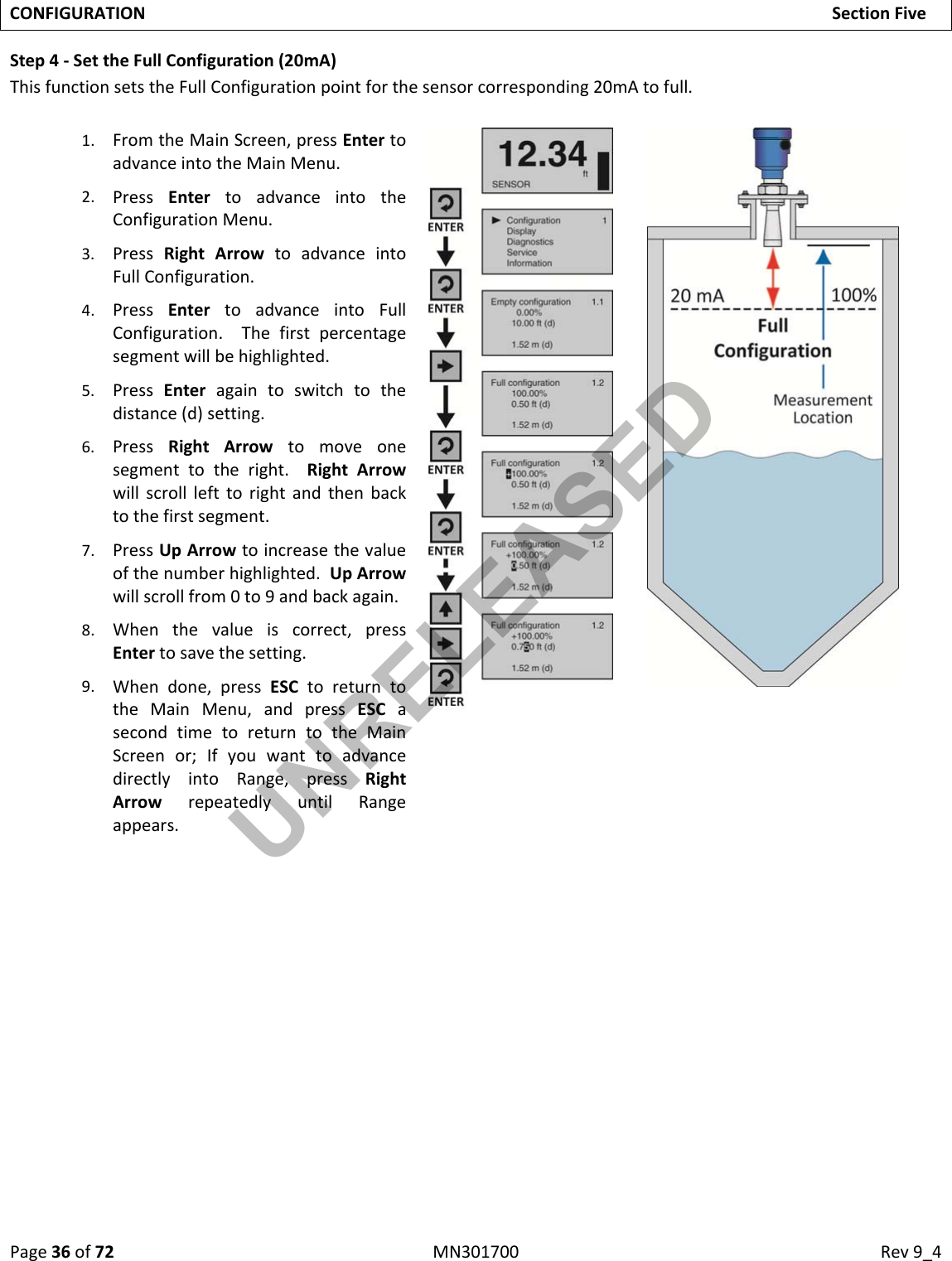 Page36of72MN301700Rev9_4CONFIGURATIONSectionFiveStep4‐SettheFullConfiguration(20mA)ThisfunctionsetstheFullConfigurationpointforthesensorcorresponding20mAtofull.1. FromtheMainScreen,pressEntertoadvanceintotheMainMenu.2. PressEntertoadvanceintotheConfigurationMenu.3. PressRightArrowtoadvanceintoFullConfiguration.4. PressEntertoadvanceintoFullConfiguration.Thefirstpercentagesegmentwillbehighlighted.5. PressEnteragaintoswitchtothedistance(d)setting.6. PressRightArrowtomoveonesegmenttotheright.RightArrowwillscrolllefttorightandthenbacktothefirstsegment.7. PressUpArrowtoincreasethevalueofthenumberhighlighted.UpArrowwillscrollfrom0to9andbackagain.8. Whenthevalueiscorrect,pressEntertosavethesetting.9. Whendone,pressESCtoreturntotheMainMenu,andpressESCasecondtimetoreturntotheMainScreenor;IfyouwanttoadvancedirectlyintoRange,pressRightArrowrepeatedlyuntilRangeappears.UNRELEASED