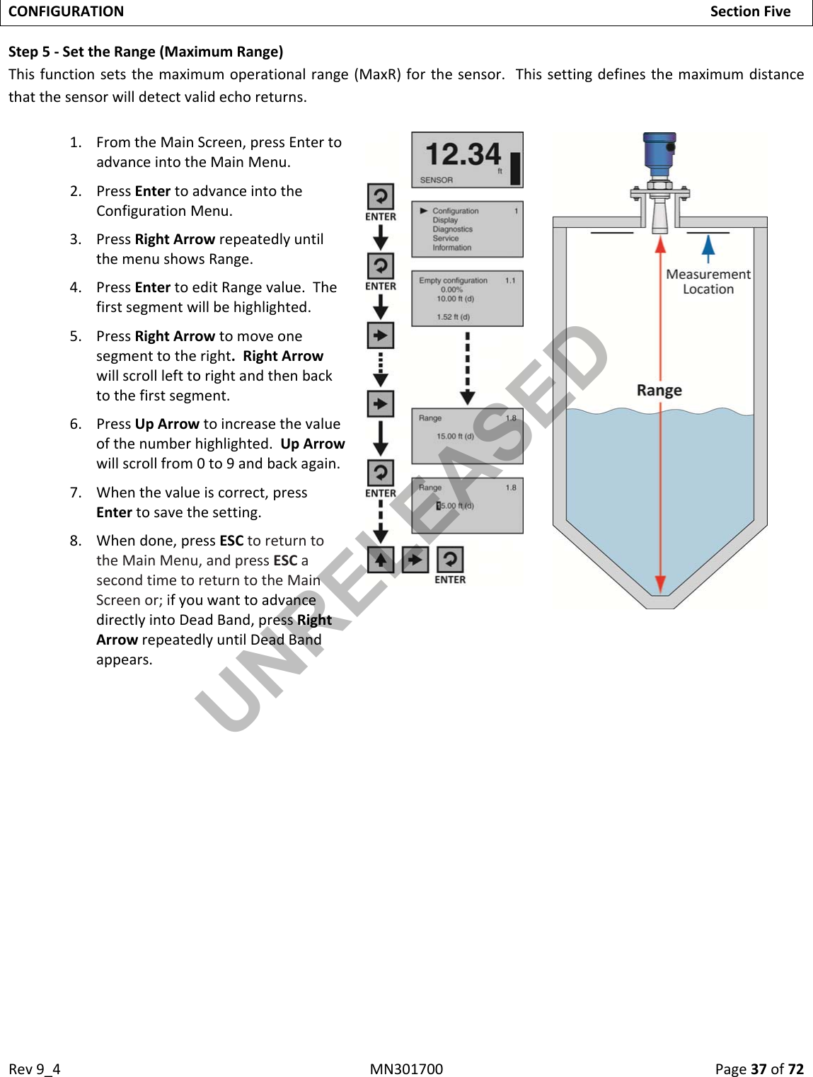 Rev9_4MN301700Page37of72CONFIGURATIONSectionFiveStep5‐SettheRange(MaximumRange)Thisfunctionsetsthemaximumoperationalrange(MaxR)forthesensor.Thissettingdefinesthemaximumdistancethatthesensorwilldetectvalidechoreturns.1. FromtheMainScreen,pressEntertoadvanceintotheMainMenu.2. PressEntertoadvanceintotheConfigurationMenu.3. PressRightArrowrepeatedlyuntilthemenushowsRange.4. PressEntertoeditRangevalue.Thefirstsegmentwillbehighlighted.5. PressRightArrowtomoveonesegmenttotheright.RightArrowwillscrolllefttorightandthenbacktothefirstsegment.6. PressUpArrowtoincreasethevalueofthenumberhighlighted.UpArrowwillscrollfrom0to9andbackagain.7. Whenthevalueiscorrect,pressEntertosavethesetting.8. Whendone,pressESCtoreturntotheMainMenu,andpressESCasecondtimetoreturntotheMainScreenor;ifyouwanttoadvancedirectlyintoDeadBand,pressRightArrowrepeatedlyuntilDeadBandappears.UNRELEASED