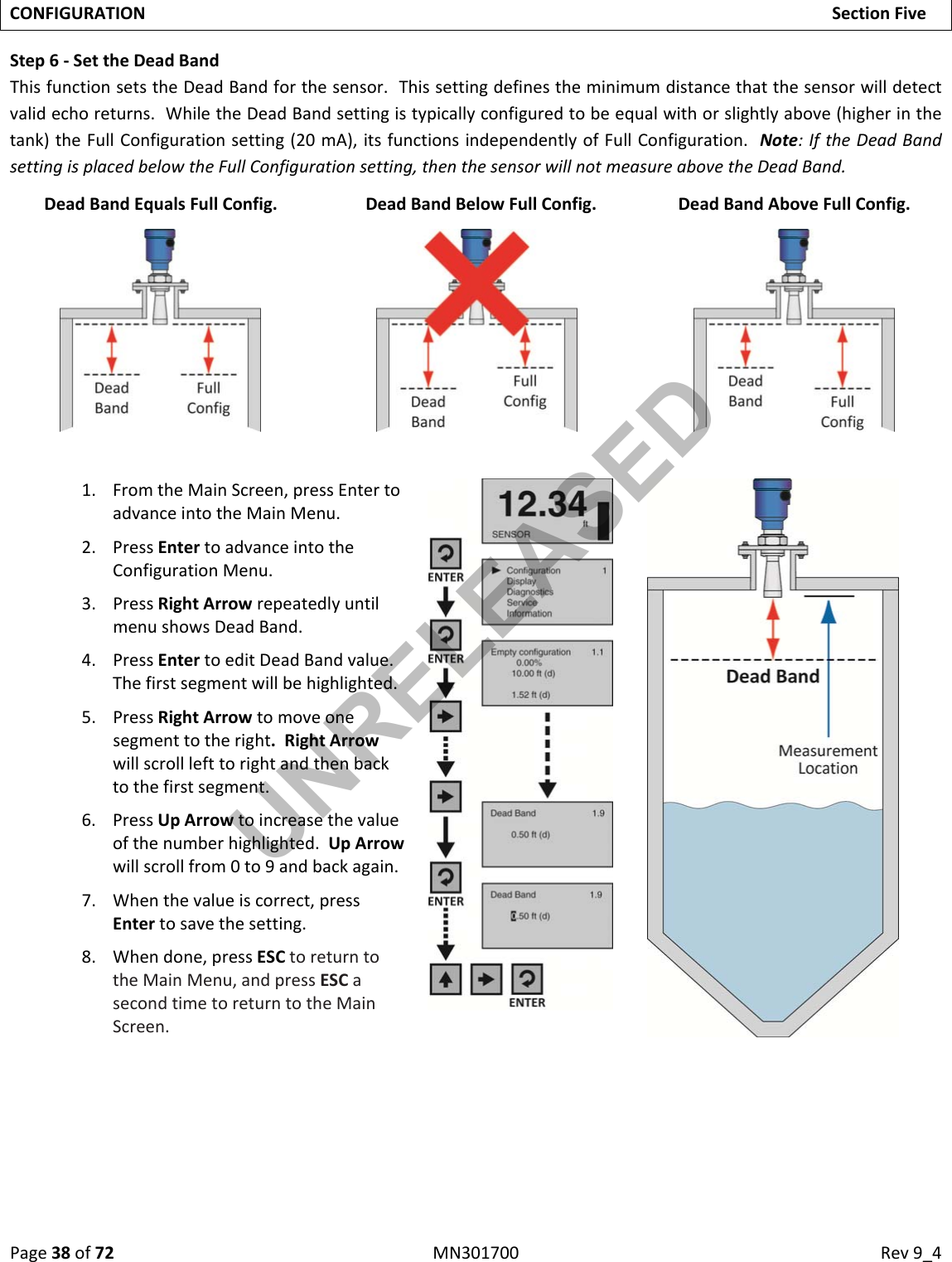 Page38of72MN301700Rev9_4CONFIGURATIONSectionFiveStep6‐SettheDeadBandThisfunctionsetstheDeadBandforthesensor.Thissettingdefinestheminimumdistancethatthesensorwilldetectvalidechoreturns.WhiletheDeadBandsettingistypicallyconfiguredtobeequalwithorslightlyabove(higherinthetank)theFullConfigurationsetting(20mA),itsfunctionsindependentlyofFullConfiguration.Note:IftheDeadBandsettingisplacedbelowtheFullConfigurationsetting,thenthesensorwillnotmeasureabovetheDeadBand.DeadBandEqualsFullConfig. DeadBandBelowFullConfig. DeadBandAboveFullConfig.1. FromtheMainScreen,pressEntertoadvanceintotheMainMenu.2. PressEntertoadvanceintotheConfigurationMenu.3. PressRightArrowrepeatedlyuntilmenushowsDeadBand.4. PressEntertoeditDeadBandvalue.Thefirstsegmentwillbehighlighted.5. PressRightArrowtomoveonesegmenttotheright.RightArrowwillscrolllefttorightandthenbacktothefirstsegment.6. PressUpArrowtoincreasethevalueofthenumberhighlighted.UpArrowwillscrollfrom0to9andbackagain.7. Whenthevalueiscorrect,pressEntertosavethesetting.8. Whendone,pressESCtoreturntotheMainMenu,andpressESCasecondtimetoreturntotheMainScreen.UNRELEASED