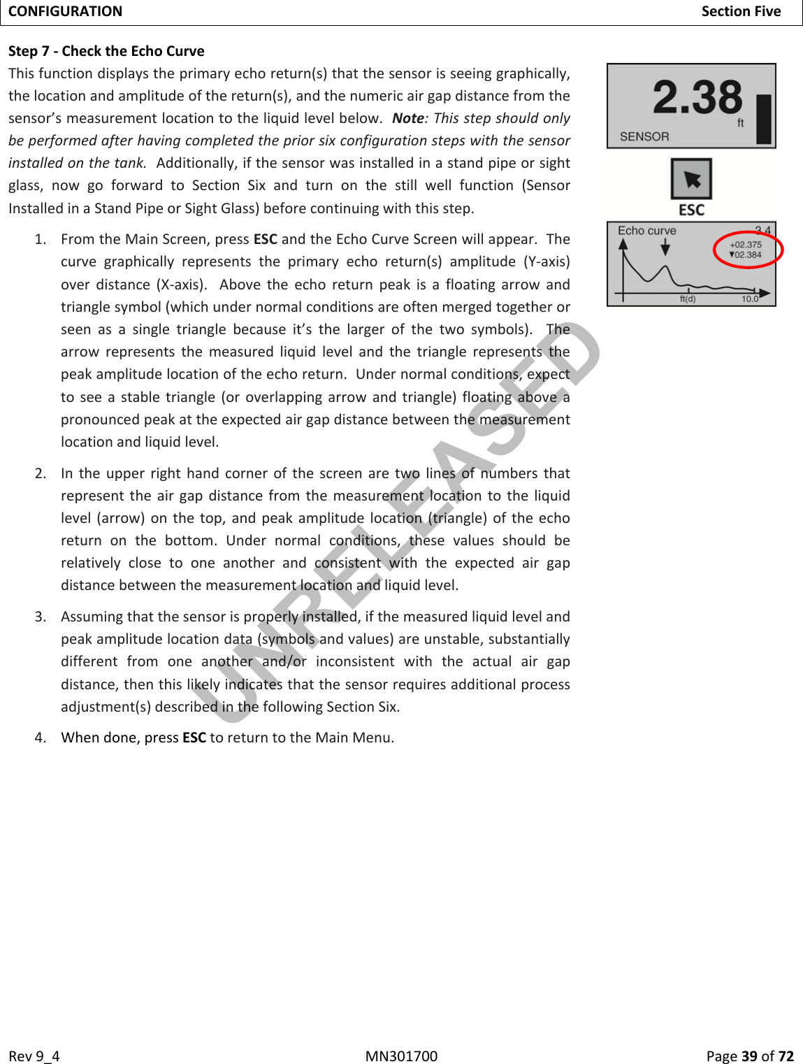 Rev9_4MN301700Page39of72CONFIGURATIONSectionFiveStep7‐ChecktheEchoCurveThisfunctiondisplaystheprimaryechoreturn(s)thatthesensorisseeinggraphically,thelocationandamplitudeofthereturn(s),andthenumericairgapdistancefromthesensor’smeasurementlocationtotheliquidlevelbelow.Note:Thisstepshouldonlybeperformedafterhavingcompletedthepriorsixconfigurationstepswiththesensorinstalledonthetank.Additionally,ifthesensorwasinstalledinastandpipeorsightglass,nowgoforwardtoSectionSixandturnonthestillwellfunction(SensorInstalledinaStandPipeorSightGlass)beforecontinuingwiththisstep.1. FromtheMainScreen,pressESCandtheEchoCurveScreenwillappear.Thecurvegraphicallyrepresentstheprimaryechoreturn(s)amplitude(Y‐axis)overdistance(X‐axis).Abovetheechoreturnpeakisafloatingarrowandtrianglesymbol(whichundernormalconditionsareoftenmergedtogetherorseenasasingletrianglebecauseit’sthelargerofthetwosymbols).Thearrowrepresentsthemeasuredliquidlevelandthetrianglerepresentsthepeakamplitudelocationoftheechoreturn.Undernormalconditions,expecttoseeastabletriangle(oroverlappingarrowandtriangle)floatingaboveapronouncedpeakattheexpectedairgapdistancebetweenthemeasurementlocationandliquidlevel.2. Intheupperrighthandcornerofthescreenaretwolinesofnumbersthatrepresenttheairgapdistancefromthemeasurementlocationtotheliquidlevel(arrow)onthetop,andpeakamplitudelocation(triangle)oftheechoreturnonthebottom.Undernormalconditions,thesevaluesshouldberelativelyclosetooneanotherandconsistentwiththeexpectedairgapdistancebetweenthemeasurementlocationandliquidlevel.3. Assumingthatthesensorisproperlyinstalled,ifthemeasuredliquidlevelandpeakamplitudelocationdata(symbolsandvalues)areunstable,substantiallydifferentfromoneanotherand/orinconsistentwiththeactualairgapdistance,thenthislikelyindicatesthatthesensorrequiresadditionalprocessadjustment(s)describedinthefollowingSectionSix.4. Whendone,pressESCtoreturntotheMainMenu.UNRELEASED