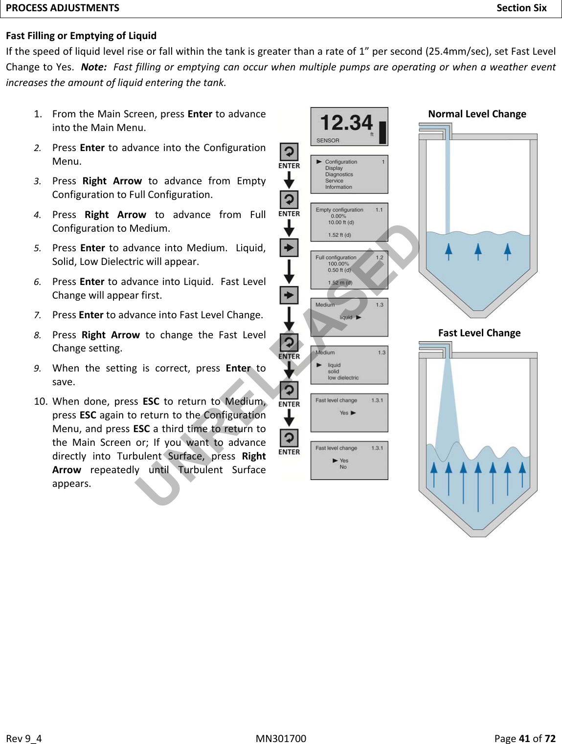 Rev9_4MN301700Page41of72PROCESSADJUSTMENTSSectionSixFastFillingorEmptyingofLiquidIfthespeedofliquidlevelriseorfallwithinthetankisgreaterthanarateof1”persecond(25.4mm/sec),setFastLevelChangetoYes.Note:Fastfillingoremptyingcanoccurwhenmultiplepumpsareoperatingorwhenaweathereventincreasestheamountofliquidenteringthetank.1. FromtheMainScreen,pressEntertoadvanceintotheMainMenu.2. PressEntertoadvanceintotheConfigurationMenu.3. PressRightArrowtoadvancefromEmptyConfigurationtoFullConfiguration.4. PressRightArrowtoadvancefromFullConfigurationtoMedium.5. PressEntertoadvanceintoMedium.Liquid,Solid,LowDielectricwillappear.6. PressEntertoadvanceintoLiquid.FastLevelChangewillappearfirst.7. PressEntertoadvanceintoFastLevelChange.8. PressRightArrowtochangetheFastLevelChangesetting.9. Whenthesettingiscorrect,pressEntertosave.10. Whendone,pressESCtoreturntoMedium,pressESCagaintoreturntotheConfigurationMenu,andpressESCathirdtimetoreturntotheMainScreenor;IfyouwanttoadvancedirectlyintoTurbulentSurface,pressRightArrowrepeatedlyuntilTurbulentSurfaceappears.NormalLevelChangeFastLevelChangeUNRELEASED