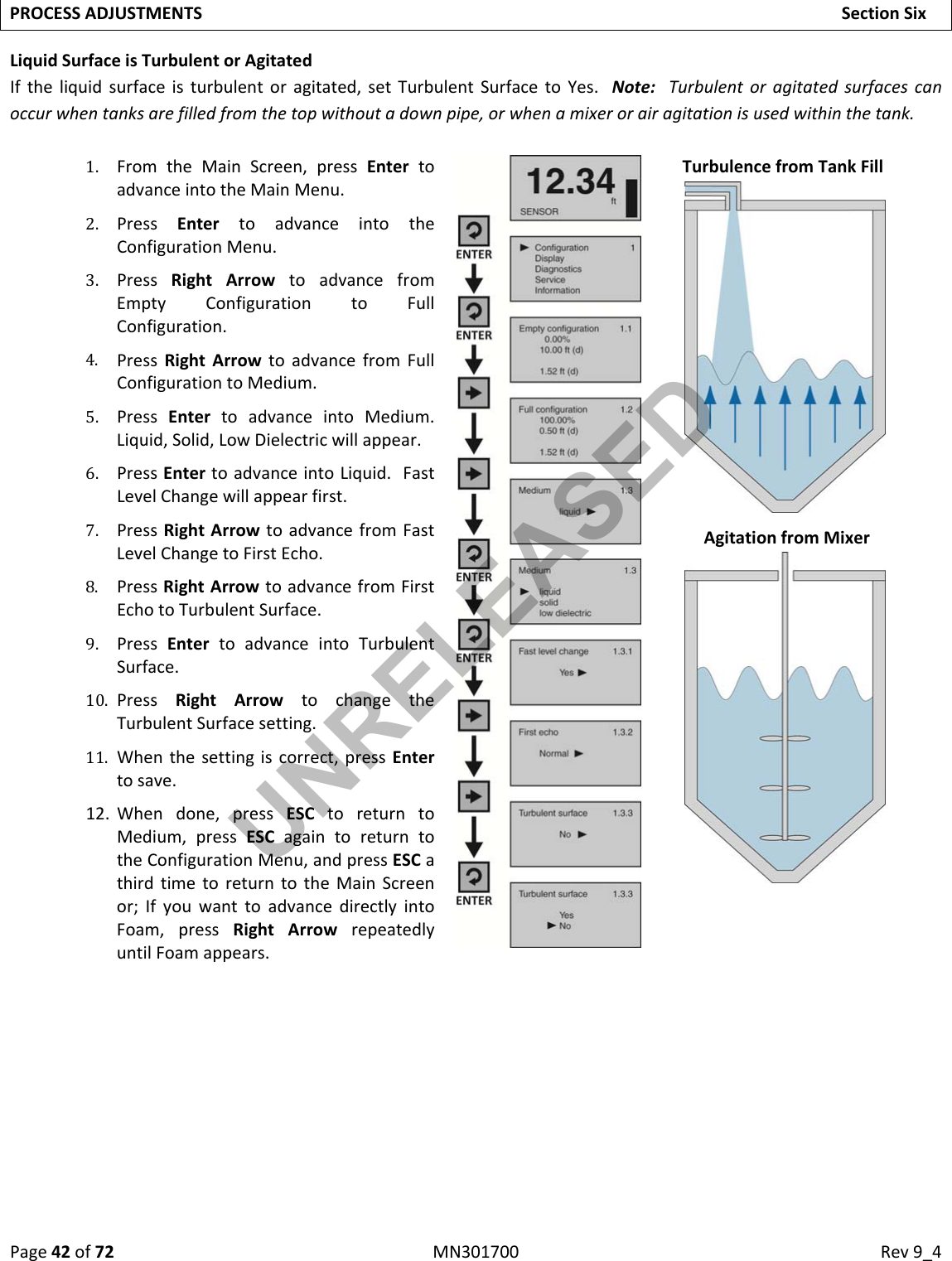 Page42of72MN301700Rev9_4PROCESSADJUSTMENTSSectionSixLiquidSurfaceisTurbulentorAgitatedIftheliquidsurfaceisturbulentoragitated,setTurbulentSurfacetoYes.Note:Turbulentoragitatedsurfacescanoccurwhentanksarefilledfromthetopwithoutadownpipe,orwhenamixerorairagitationisusedwithinthetank.1. FromtheMainScreen,pressEntertoadvanceintotheMainMenu.2. PressEntertoadvanceintotheConfigurationMenu.3. PressRightArrowtoadvancefromEmptyConfigurationtoFullConfiguration.4. PressRightArrowtoadvancefromFullConfigurationtoMedium.5. PressEntertoadvanceintoMedium.Liquid,Solid,LowDielectricwillappear.6. PressEntertoadvanceintoLiquid.FastLevelChangewillappearfirst.7. PressRightArrowtoadvancefromFastLevelChangetoFirstEcho.8. PressRightArrowtoadvancefromFirstEchotoTurbulentSurface.9. PressEntertoadvanceintoTurbulentSurface.10. PressRightArrowtochangetheTurbulentSurfacesetting.11. Whenthesettingiscorrect,pressEntertosave.12. Whendone,pressESCtoreturntoMedium,pressESCagaintoreturntotheConfigurationMenu,andpressESCathirdtimetoreturntotheMainScreenor;IfyouwanttoadvancedirectlyintoFoam,pressRightArrowrepeatedlyuntilFoamappears.TurbulencefromTankFillAgitationfromMixerUNRELEASED