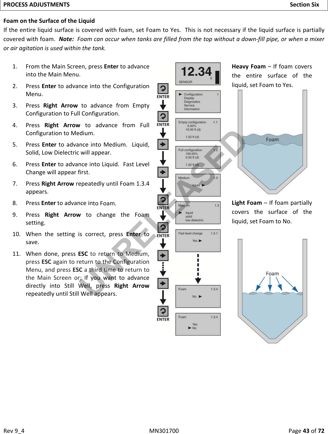 Rev9_4MN301700Page43of72PROCESSADJUSTMENTSSectionSixFoamontheSurfaceoftheLiquidIftheentireliquidsurfaceiscoveredwithfoam,setFoamtoYes.Thisisnotnecessaryiftheliquidsurfaceispartiallycoveredwithfoam.Note:Foamcanoccurwhentanksarefilledfromthetopwithoutadown‐fillpipe,orwhenamixerorairagitationisusedwithinthetank.1. FromtheMainScreen,pressEntertoadvanceintotheMainMenu.2. PressEntertoadvanceintotheConfigurationMenu.3. PressRightArrowtoadvancefromEmptyConfigurationtoFullConfiguration.4. PressRightArrowtoadvancefromFullConfigurationtoMedium.5. PressEntertoadvanceintoMedium.Liquid,Solid,LowDielectricwillappear.6. PressEntertoadvanceintoLiquid.FastLevelChangewillappearfirst.7. PressRightArrowrepeatedlyuntilFoam1.3.4appears.8. PressEntertoadvanceintoFoam.9. PressRightArrowtochangetheFoamsetting.10. Whenthesettingiscorrect,pressEntertosave.11. Whendone,pressESCtoreturntoMedium,pressESCagaintoreturntotheConfigurationMenu,andpressESCathirdtimetoreturntotheMainScreenor;IfyouwanttoadvancedirectlyintoStillWell,pressRightArrowrepeatedlyuntilStillWellappears.HeavyFoam–Iffoamcoverstheentiresurfaceoftheliquid,setFoamtoYes.LightFoam–Iffoampartiallycoversthesurfaceoftheliquid,setFoamtoNo.UNRELEASED