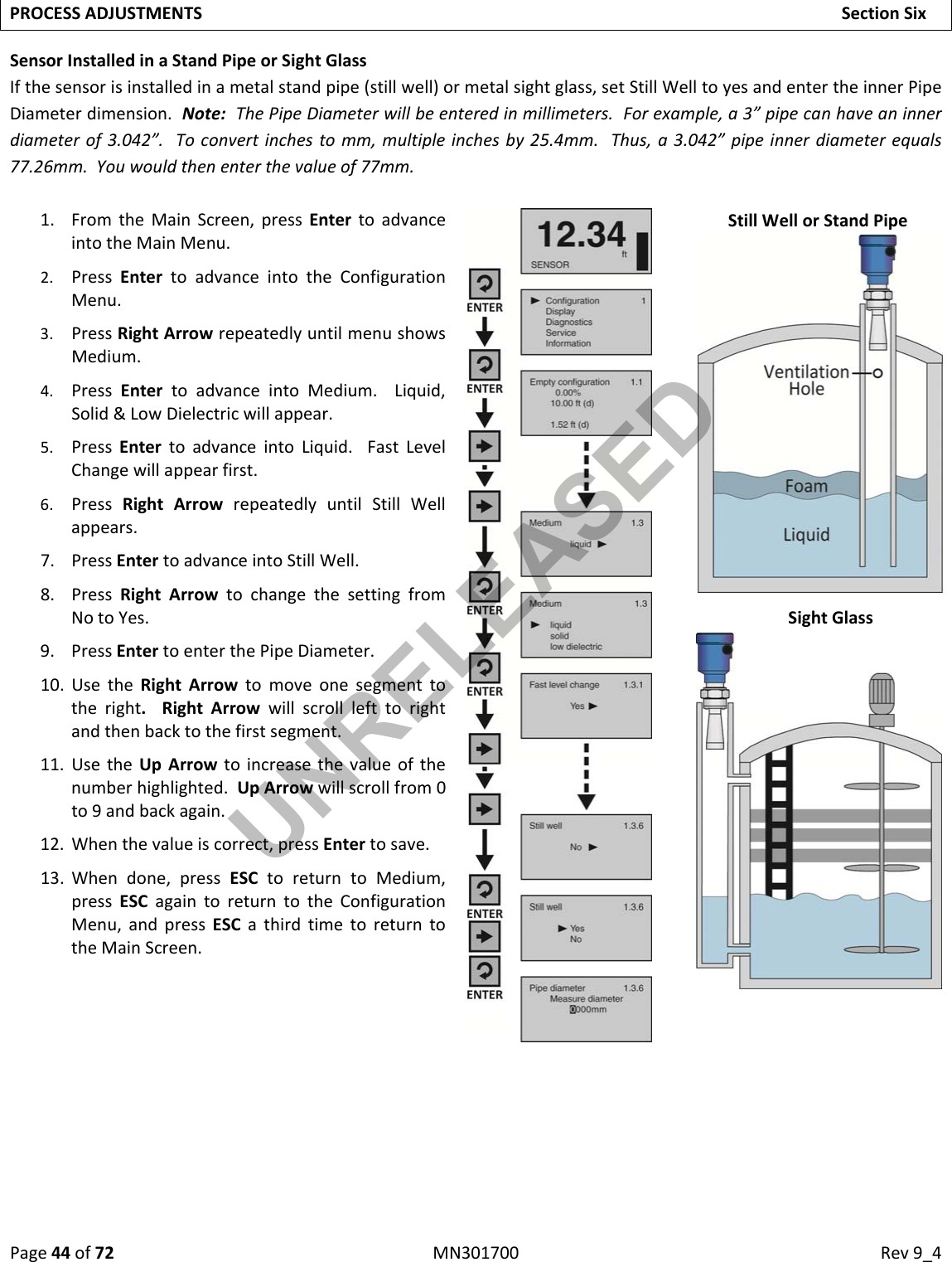 Page44of72MN301700Rev9_4PROCESSADJUSTMENTSSectionSixSensorInstalledinaStandPipeorSightGlassIfthesensorisinstalledinametalstandpipe(stillwell)ormetalsightglass,setStillWelltoyesandentertheinnerPipeDiameterdimension.Note:ThePipeDiameterwillbeenteredinmillimeters.Forexample,a3”pipecanhaveaninnerdiameterof3.042”.Toconvertinchestomm,multipleinchesby25.4mm.Thus,a3.042”pipeinnerdiameterequals77.26mm.Youwouldthenenterthevalueof77mm.1. FromtheMainScreen,pressEntertoadvanceintotheMainMenu.2. PressEntertoadvanceintotheConfigurationMenu.3. PressRightArrowrepeatedlyuntilmenushowsMedium.4. PressEntertoadvanceintoMedium.Liquid,Solid&amp;LowDielectricwillappear.5. PressEntertoadvanceintoLiquid.FastLevelChangewillappearfirst.6. PressRightArrowrepeatedlyuntilStillWellappears.7. PressEntertoadvanceintoStillWell.8. PressRightArrowtochangethesettingfromNotoYes.9. PressEntertoenterthePipeDiameter.10. UsetheRightArrowtomoveonesegmenttotheright.RightArrowwillscrolllefttorightandthenbacktothefirstsegment.11. UsetheUpArrowtoincreasethevalueofthenumberhighlighted.UpArrowwillscrollfrom0to9andbackagain.12. Whenthevalueiscorrect,pressEntertosave.13. Whendone,pressESCtoreturntoMedium,pressESCagaintoreturntotheConfigurationMenu,andpressESCathirdtimetoreturntotheMainScreen.StillWellorStandPipeSightGlassUNRELEASED