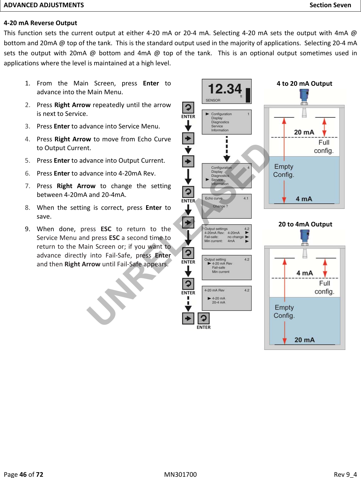 Page46of72MN301700Rev9_4ADVANCEDADJUSTMENTSSectionSeven4‐20mAReverseOutputThisfunctionsetsthecurrentoutputateither4‐20mAor20‐4mA.Selecting4‐20mAsetstheoutputwith4mA@bottomand20mA@topofthetank.Thisisthestandardoutputusedinthemajorityofapplications.Selecting20‐4mAsetstheoutputwith20mA@bottomand4mA@topofthetank.Thisisanoptionaloutputsometimesusedinapplicationswherethelevelismaintainedatahighlevel.1. FromtheMainScreen,pressEntertoadvanceintotheMainMenu.2. PressRightArrowrepeatedlyuntilthearrowisnexttoService.3. PressEntertoadvanceintoServiceMenu.4. PressRightArrowtomovefromEchoCurvetoOutputCurrent.5. PressEntertoadvanceintoOutputCurrent.6. PressEntertoadvanceinto4‐20mARev.7. PressRightArrowtochangethesettingbetween4‐20mAand20‐4mA.8. Whenthesettingiscorrect,pressEntertosave.9. Whendone,pressESCtoreturntotheServiceMenuandpressESCasecondtimetoreturntotheMainScreenor;ifyouwanttoadvancedirectlyintoFail‐Safe,pressEnterandthenRightArrowuntilFail‐Safeappears.4to20mAOutput20to4mAOutputUNRELEASED