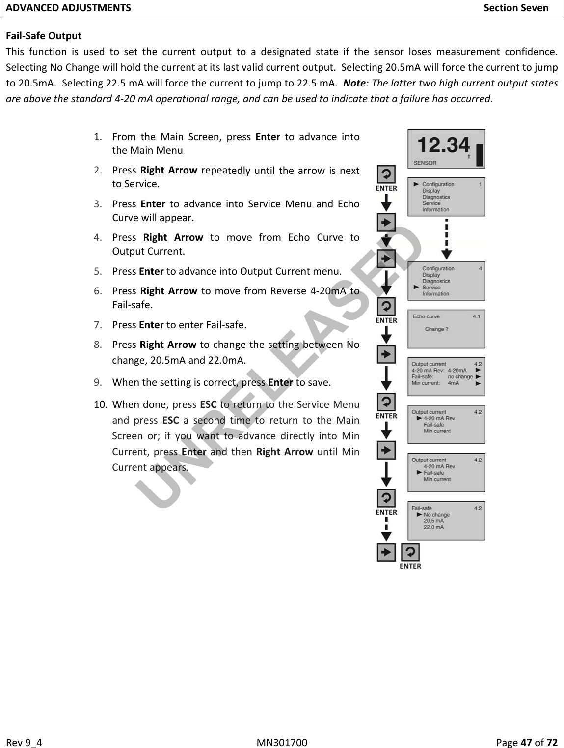 Rev9_4MN301700Page47of72ADVANCEDADJUSTMENTSSectionSevenFail‐SafeOutputThisfunctionisusedtosetthecurrentoutputtoadesignatedstateifthesensorlosesmeasurementconfidence.SelectingNoChangewillholdthecurrentatitslastvalidcurrentoutput.Selecting20.5mAwillforcethecurrenttojumpto20.5mA.Selecting22.5mAwillforcethecurrenttojumpto22.5mA.Note:Thelattertwohighcurrentoutputstatesareabovethestandard4‐20mAoperationalrange,andcanbeusedtoindicatethatafailurehasoccurred.1. FromtheMainScreen,pressEntertoadvanceintotheMainMenu2. PressRightArrowrepeatedlyuntilthearrowisnexttoService.3. PressEntertoadvanceintoServiceMenuandEchoCurvewillappear.4. PressRightArrowtomovefromEchoCurvetoOutputCurrent.5. PressEntertoadvanceintoOutputCurrentmenu.6. PressRightArrowtomovefromReverse4‐20mAtoFail‐safe.7. PressEntertoenterFail‐safe.8. PressRightArrowtochangethesettingbetweenNochange,20.5mAand22.0mA.9. Whenthesettingiscorrect,pressEntertosave.10. Whendone,pressESCtoreturntotheServiceMenuandpressESCasecondtimetoreturntotheMainScreenor;ifyouwanttoadvancedirectlyintoMinCurrent,pressEnterandthenRightArrowuntilMinCurrentappears. UNRELEASED