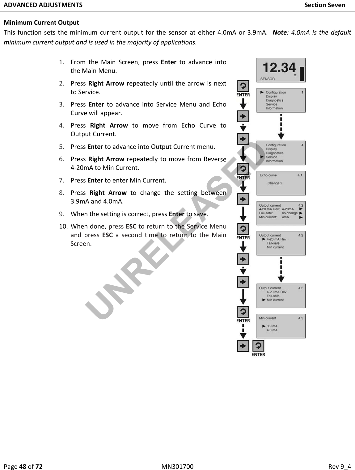 Page48of72MN301700Rev9_4ADVANCEDADJUSTMENTSSectionSevenMinimumCurrentOutputThisfunctionsetstheminimumcurrentoutputforthesensorateither4.0mAor3.9mA.Note:4.0mAisthedefaultminimumcurrentoutputandisusedinthemajorityofapplications.1. FromtheMainScreen,pressEntertoadvanceintotheMainMenu.2. PressRightArrowrepeatedlyuntilthearrowisnexttoService.3. PressEntertoadvanceintoServiceMenuandEchoCurvewillappear.4. PressRightArrowtomovefromEchoCurvetoOutputCurrent.5. PressEntertoadvanceintoOutputCurrentmenu.6. PressRightArrowrepeatedlytomovefromReverse4‐20mAtoMinCurrent.7. PressEntertoenterMinCurrent.8. PressRightArrowtochangethesettingbetween3.9mAand4.0mA.9. Whenthesettingiscorrect,pressEntertosave.10. Whendone,pressESCtoreturntotheServiceMenuandpressESCasecondtimetoreturntotheMainScreen.UNRELEASED