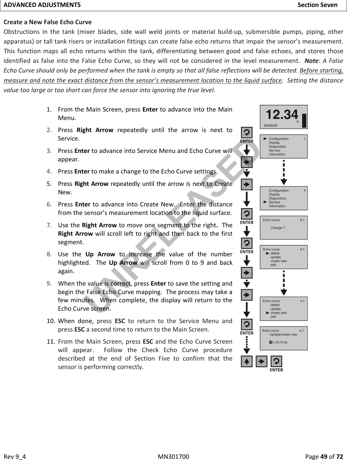Rev9_4MN301700Page49of72ADVANCEDADJUSTMENTSSectionSevenCreateaNewFalseEchoCurveObstructionsinthetank(mixerblades,sidewallweldjointsormaterialbuild‐up,submersiblepumps,piping,otherapparatus)ortalltankrisersorinstallationfittingscancreatefalseechoreturnsthatimpairthesensor’smeasurement.Thisfunctionmapsallechoreturnswithinthetank,differentiatingbetweengoodandfalseechoes,andstoresthoseidentifiedasfalseintotheFalseEchoCurve,sotheywillnotbeconsideredinthelevelmeasurement.Note:AFalseEchoCurveshouldonlybeperformedwhenthetankisemptysothatallfalsereflectionswillbedetected.Beforestarting,measureandnotetheexactdistancefromthesensor’smeasurementlocationtotheliquidsurface.Settingthedistancevaluetoolargeortooshortcanforcethesensorintoignoringthetruelevel.1. FromtheMainScreen,pressEntertoadvanceintotheMainMenu.2. PressRightArrowrepeatedlyuntilthearrowisnexttoService.3. PressEntertoadvanceintoServiceMenuandEchoCurvewillappear.4. PressEntertomakeachangetotheEchoCurvesettings.5. PressRightArrowrepeatedlyuntilthearrowisnexttoCreateNew.6. PressEntertoadvanceintoCreateNew.Enterthedistancefromthesensor’smeasurementlocationtotheliquidsurface.7. UsetheRightArrowtomoveonesegmenttotheright.TheRightArrowwillscrolllefttorightandthenbacktothefirstsegment.8. UsetheUpArrowtoincreasethevalueofthenumberhighlighted.TheUpArrowwillscrollfrom0to9andbackagain.9. Whenthevalueiscorrect,pressEntertosavethesettingandbegintheFalseEchoCurvemapping.Theprocessmaytakeafewminutes.Whencomplete,thedisplaywillreturntotheEchoCurvescreen.10. Whendone,pressESCtoreturntotheServiceMenuandpressESCasecondtimetoreturntotheMainScreen.11. FromtheMainScreen,pressESCandtheEchoCurveScreenwillappear.FollowtheCheckEchoCurveproceduredescribedattheendofSectionFivetoconfirmthatthesensorisperformingcorrectly.UNRELEASED