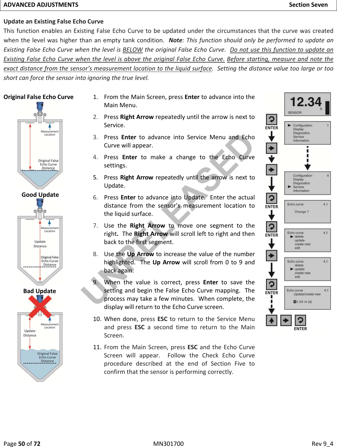 Page50of72MN301700Rev9_4ADVANCEDADJUSTMENTSSectionSevenUpdateanExistingFalseEchoCurveThisfunctionenablesanExistingFalseEchoCurvetobeupdatedunderthecircumstancesthatthecurvewascreatedwhenthelevelwashigherthananemptytankcondition.Note:ThisfunctionshouldonlybeperformedtoupdateanExistingFalseEchoCurvewhenthelevelisBELOWtheoriginalFalseEchoCurve.DonotusethisfunctiontoupdateanExistingFalseEchoCurvewhenthelevelisabovetheoriginalFalseEchoCurve.Beforestarting,measureandnotetheexactdistancefromthesensor’smeasurementlocationtotheliquidsurface.Settingthedistancevaluetoolargeortooshortcanforcethesensorintoignoringthetruelevel.OriginalFalseEchoCurve1. FromtheMainScreen,pressEntertoadvanceintotheMainMenu.2. PressRightArrowrepeatedlyuntilthearrowisnexttoService.3. PressEntertoadvanceintoServiceMenuandEchoCurvewillappear.4. PressEntertomakeachangetotheEchoCurvesettings.5. PressRightArrowrepeatedlyuntilthearrowisnexttoUpdate.6. PressEntertoadvanceintoUpdate.Entertheactualdistancefromthesensor’smeasurementlocationtotheliquidsurface.7. UsetheRightArrowtomoveonesegmenttotheright.TheRightArrowwillscrolllefttorightandthenbacktothefirstsegment.8. UsetheUpArrowtoincreasethevalueofthenumberhighlighted.TheUpArrowwillscrollfrom0to9andbackagain.9. Whenthevalueiscorrect,pressEntertosavethesettingandbegintheFalseEchoCurvemapping.Theprocessmaytakeafewminutes.Whencomplete,thedisplaywillreturntotheEchoCurvescreen.10. Whendone,pressESCtoreturntotheServiceMenuandpressESCasecondtimetoreturntotheMainScreen.11. FromtheMainScreen,pressESCandtheEchoCurveScreenwillappear.FollowtheCheckEchoCurveproceduredescribedattheendofSectionFivetoconfirmthatthesensorisperformingcorrectly.GoodUpdateBadUpdateUNRELEASED