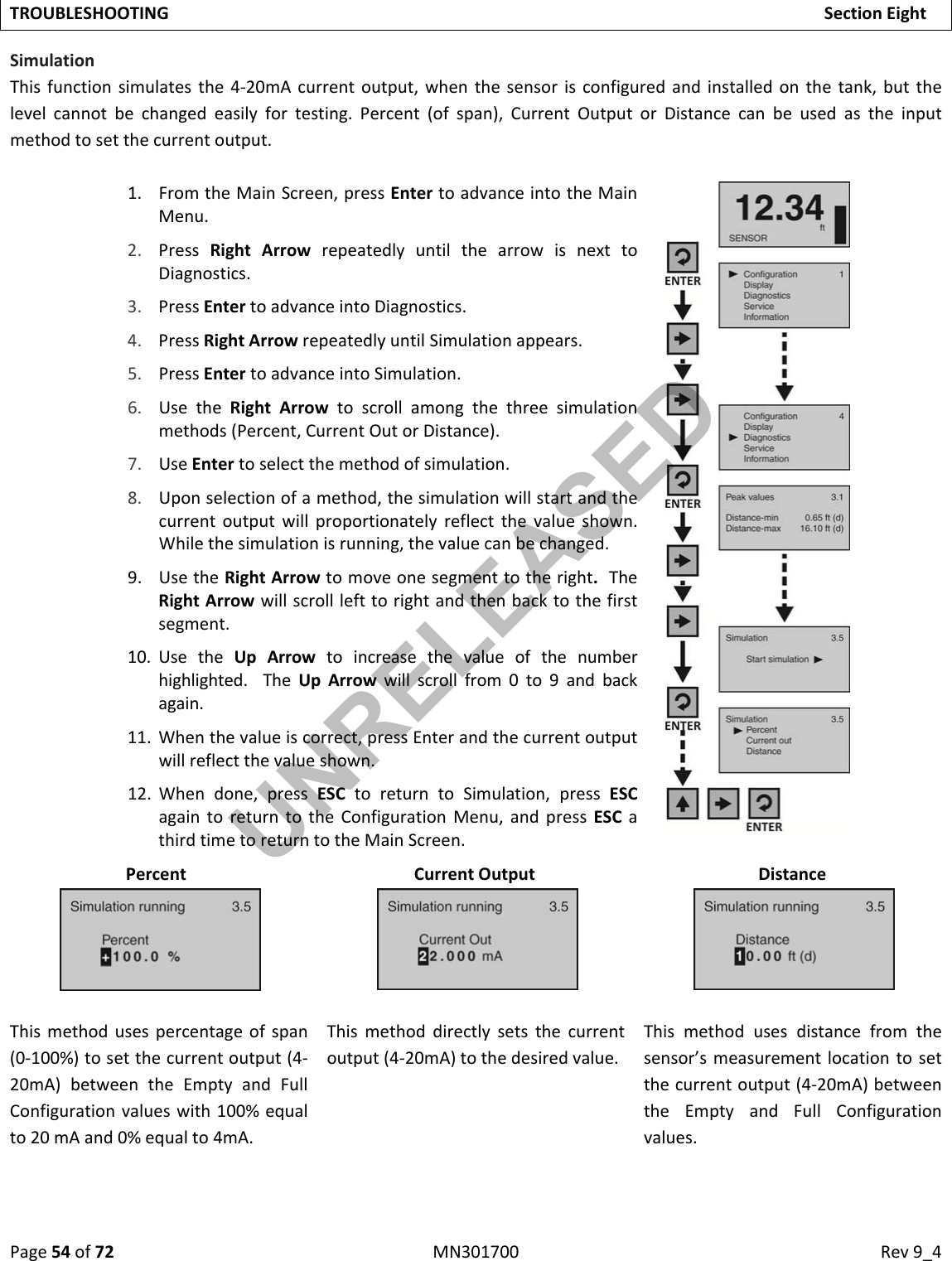 Page54of72MN301700Rev9_4TROUBLESHOOTINGSectionEightSimulationThisfunctionsimulatesthe4‐20mAcurrentoutput,whenthesensorisconfiguredandinstalledonthetank,butthelevelcannotbechangedeasilyfortesting.Percent(ofspan),CurrentOutputorDistancecanbeusedastheinputmethodtosetthecurrentoutput.1. FromtheMainScreen,pressEntertoadvanceintotheMainMenu.2. PressRightArrowrepeatedlyuntilthearrowisnexttoDiagnostics.3. PressEntertoadvanceintoDiagnostics.4. PressRightArrowrepeatedlyuntilSimulationappears.5. PressEntertoadvanceintoSimulation.6. UsetheRightArrowtoscrollamongthethreesimulationmethods(Percent,CurrentOutorDistance).7. UseEntertoselectthemethodofsimulation.8. Uponselectionofamethod,thesimulationwillstartandthecurrentoutputwillproportionatelyreflectthevalueshown.Whilethesimulationisrunning,thevaluecanbechanged.9. UsetheRightArrowtomoveonesegmenttotheright.TheRightArrowwillscrolllefttorightandthenbacktothefirstsegment.10. UsetheUpArrowtoincreasethevalueofthenumberhighlighted.TheUpArrowwillscrollfrom0to9andbackagain.11. Whenthevalueiscorrect,pressEnterandthecurrentoutputwillreflectthevalueshown.12. Whendone,pressESCtoreturntoSimulation,pressESCagaintoreturntotheConfigurationMenu,andpressESCathirdtimetoreturntotheMainScreen.Percent CurrentOutput DistanceThismethodusespercentageofspan(0‐100%)tosetthecurrentoutput(4‐20mA)betweentheEmptyandFullConfigurationvalueswith100%equalto20mAand0%equalto4mA.Thismethoddirectlysetsthecurrentoutput(4‐20mA)tothedesiredvalue.Thismethodusesdistancefromthesensor’smeasurementlocationtosetthecurrentoutput(4‐20mA)betweentheEmptyandFullConfigurationvalues.UNRELEASED