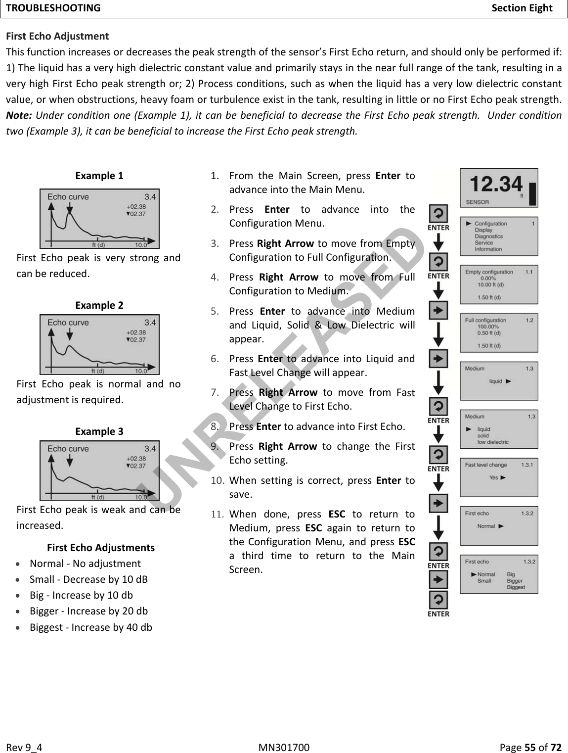 Rev9_4MN301700Page55of72TROUBLESHOOTINGSectionEightFirstEchoAdjustmentThisfunctionincreasesordecreasesthepeakstrengthofthesensor’sFirstEchoreturn,andshouldonlybeperformedif:1)Theliquidhasaveryhighdielectricconstantvalueandprimarilystaysinthenearfullrangeofthetank,resultinginaveryhighFirstEchopeakstrengthor;2)Processconditions,suchaswhentheliquidhasaverylowdielectricconstantvalue,orwhenobstructions,heavyfoamorturbulenceexistinthetank,resultinginlittleornoFirstEchopeakstrength.Note:Underconditionone(Example1),itcanbebeneficialtodecreasetheFirstEchopeakstrength.Underconditiontwo(Example3),itcanbebeneficialtoincreasetheFirstEchopeakstrength.Example11. FromtheMainScreen,pressEntertoadvanceintotheMainMenu.2. PressEntertoadvanceintotheConfigurationMenu.3. PressRightArrowtomovefromEmptyConfigurationtoFullConfiguration.4. PressRightArrowtomovefromFullConfigurationtoMedium.5. PressEntertoadvanceintoMediumandLiquid,Solid&amp;LowDielectricwillappear.6. PressEntertoadvanceintoLiquidandFastLevelChangewillappear.7. PressRightArrowtomovefromFastLevelChangetoFirstEcho.8. PressEntertoadvanceintoFirstEcho.9. PressRightArrowtochangetheFirstEchosetting.10. Whensettingiscorrect,pressEntertosave.11. Whendone,pressESCtoreturntoMedium,pressESCagaintoreturntotheConfigurationMenu,andpressESCathirdtimetoreturntotheMainScreen.FirstEchopeakisverystrongandcanbereduced.Example2FirstEchopeakisnormalandnoadjustmentisrequired.Example3FirstEchopeakisweakandcanbeincreased.FirstEchoAdjustments Normal‐Noadjustment Small‐Decreaseby10dB Big‐Increaseby10db Bigger‐Increaseby20db Biggest‐Increaseby40dbUNRELEASED