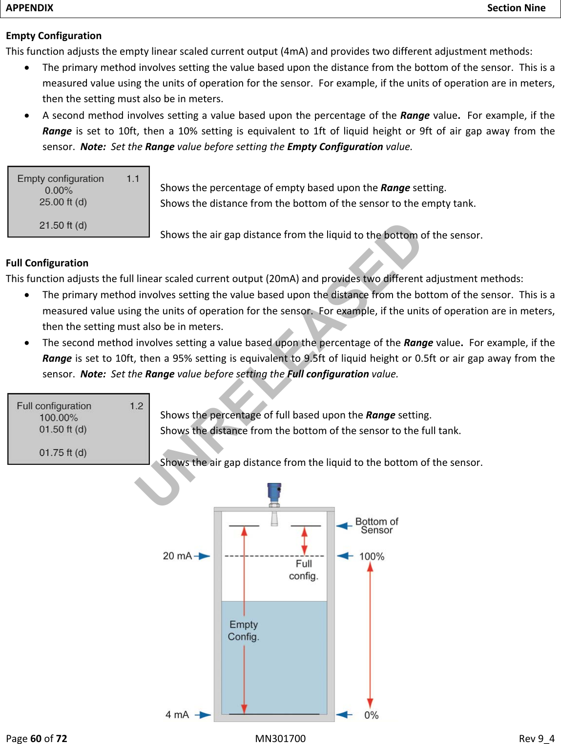 Page60of72MN301700Rev9_4APPENDIXSectionNineEmptyConfigurationThisfunctionadjuststheemptylinearscaledcurrentoutput(4mA)andprovidestwodifferentadjustmentmethods: Theprimarymethodinvolvessettingthevaluebaseduponthedistancefromthebottomofthesensor.Thisisameasuredvalueusingtheunitsofoperationforthesensor.Forexample,iftheunitsofoperationareinmeters,thenthesettingmustalsobeinmeters. AsecondmethodinvolvessettingavaluebaseduponthepercentageoftheRangevalue.Forexample,iftheRangeissetto10ft,thena10%settingisequivalentto1ftofliquidheightor9ftofairgapawayfromthesensor.Note:SettheRangevaluebeforesettingtheEmptyConfigurationvalue.ShowsthepercentageofemptybasedupontheRangesetting.Showsthedistancefromthebottomofthesensortotheemptytank.Showstheairgapdistancefromtheliquidtothebottomofthesensor.FullConfigurationThisfunctionadjuststhefulllinearscaledcurrentoutput(20mA)andprovidestwodifferentadjustmentmethods: Theprimarymethodinvolvessettingthevaluebaseduponthedistancefromthebottomofthesensor.Thisisameasuredvalueusingtheunitsofoperationforthesensor.Forexample,iftheunitsofoperationareinmeters,thenthesettingmustalsobeinmeters. ThesecondmethodinvolvessettingavaluebaseduponthepercentageoftheRangevalue.Forexample,iftheRangeissetto10ft,thena95%settingisequivalentto9.5ftofliquidheightor0.5ftorairgapawayfromthesensor.Note:SettheRangevaluebeforesettingtheFullconfigurationvalue.ShowsthepercentageoffullbasedupontheRangesetting.Showsthedistancefromthebottomofthesensortothefulltank.Showstheairgapdistancefromtheliquidtothebottomofthesensor.UNRELEASED