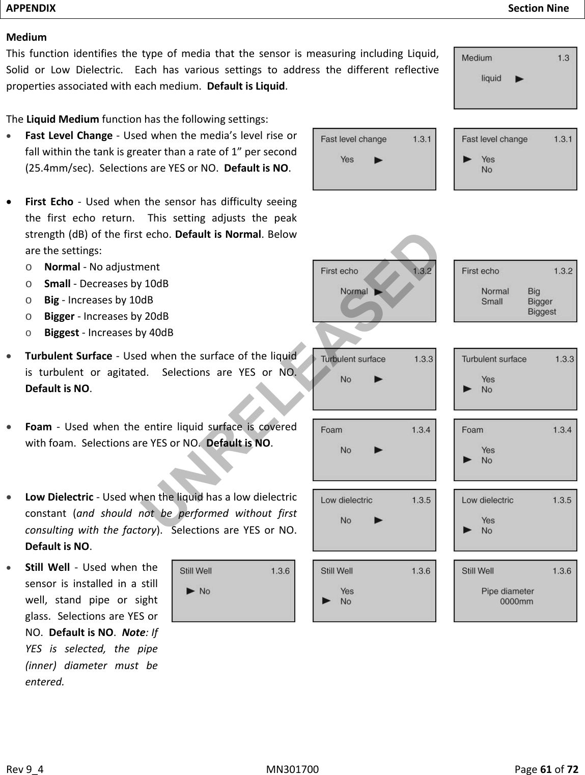 Rev9_4MN301700Page61of72APPENDIXSectionNineMediumThisfunctionidentifiesthetypeofmediathatthesensorismeasuringincludingLiquid,SolidorLowDielectric.Eachhasvarioussettingstoaddressthedifferentreflectivepropertiesassociatedwitheachmedium.DefaultisLiquid.TheLiquidMediumfunctionhasthefollowingsettings: FastLevelChange‐Usedwhenthemedia’slevelriseorfallwithinthetankisgreaterthanarateof1”persecond(25.4mm/sec).SelectionsareYESorNO.DefaultisNO. FirstEcho‐Usedwhenthesensorhasdifficultyseeingthefirstechoreturn.Thissettingadjuststhepeakstrength(dB)ofthefirstecho.DefaultisNormal.Belowarethesettings:o Normal‐Noadjustmento Small‐Decreasesby10dBo Big‐Increasesby10dBo Bigger‐Increasesby20dBo Biggest‐Increasesby40dB TurbulentSurface‐Usedwhenthesurfaceoftheliquidisturbulentoragitated.SelectionsareYESorNO.DefaultisNO. Foam‐Usedwhentheentireliquidsurfaceiscoveredwithfoam.SelectionsareYESorNO.DefaultisNO. LowDielectric‐Usedwhentheliquidhasalowdielectricconstant(andshouldnotbeperformedwithoutfirstconsultingwiththefactory).SelectionsareYESorNO.DefaultisNO. StillWell‐Usedwhenthesensorisinstalledinastillwell,standpipeorsightglass.SelectionsareYESorNO.DefaultisNO.Note:IfYESisselected,thepipe(inner)diametermustbeentered.UNRELEASED