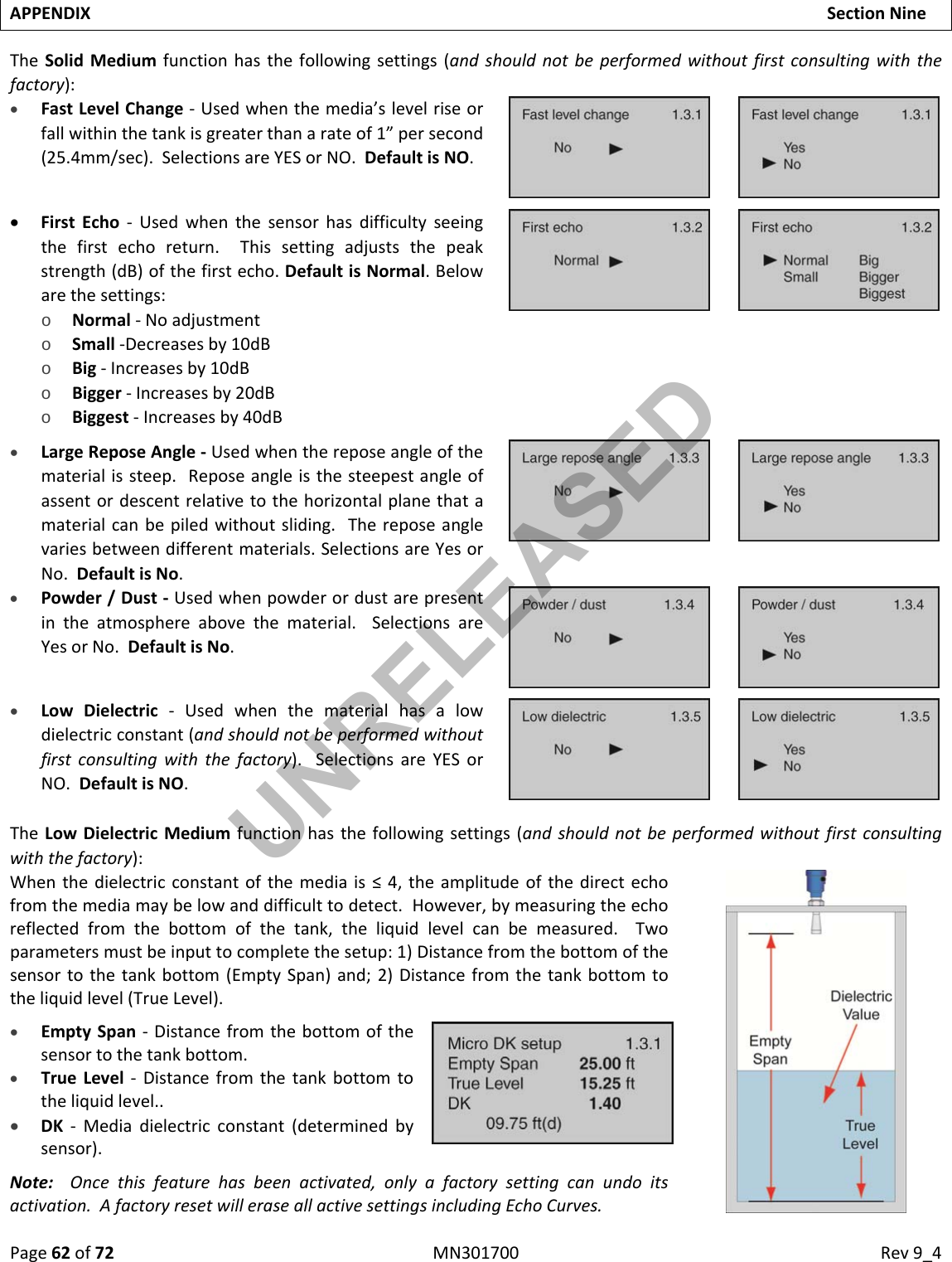 Page62of72MN301700Rev9_4APPENDIXSectionNineTheSolidMediumfunctionhasthefollowingsettings(andshouldnotbeperformedwithoutfirstconsultingwiththefactory): FastLevelChange‐Usedwhenthemedia’slevelriseorfallwithinthetankisgreaterthanarateof1”persecond(25.4mm/sec).SelectionsareYESorNO.DefaultisNO. FirstEcho‐Usedwhenthesensorhasdifficultyseeingthefirstechoreturn.Thissettingadjuststhepeakstrength(dB)ofthefirstecho.DefaultisNormal.Belowarethesettings:o Normal‐Noadjustmento Small‐Decreasesby10dBo Big‐Increasesby10dBo Bigger‐Increasesby20dBo Biggest‐Increasesby40dB LargeReposeAngle‐Usedwhenthereposeangleofthematerialissteep.Reposeangleisthesteepestangleofassentordescentrelativetothehorizontalplanethatamaterialcanbepiledwithoutsliding.Thereposeanglevariesbetweendifferentmaterials.SelectionsareYesorNo.DefaultisNo. Powder/Dust‐Usedwhenpowderordustarepresentintheatmosphereabovethematerial.SelectionsareYesorNo.DefaultisNo. LowDielectric‐Usedwhenthematerialhasalowdielectricconstant(andshouldnotbeperformedwithoutfirstconsultingwiththefactory).SelectionsareYESorNO.DefaultisNO.TheLowDielectricMediumfunctionhasthefollowingsettings(andshouldnotbeperformedwithoutfirstconsultingwiththefactory):Whenthedielectricconstantofthemediais≤4,theamplitudeofthedirectechofromthemediamaybelowanddifficulttodetect.However,bymeasuringtheechoreflectedfromthebottomofthetank,theliquidlevelcanbemeasured.Twoparametersmustbeinputtocompletethesetup:1)Distancefromthebottomofthesensortothetankbottom(EmptySpan)and;2)Distancefromthetankbottomtotheliquidlevel(TrueLevel). EmptySpan‐Distancefromthebottomofthesensortothetankbottom. TrueLevel‐Distancefromthetankbottomtotheliquidlevel.. DK‐Mediadielectricconstant(determinedbysensor).Note:Oncethisfeaturehasbeenactivated,onlyafactorysettingcanundoitsactivation.AfactoryresetwilleraseallactivesettingsincludingEchoCurves.UNRELEASED