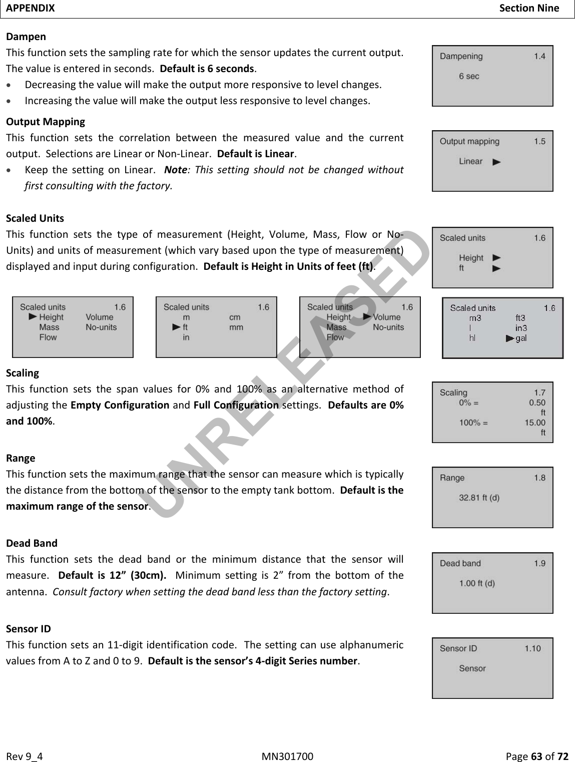 Rev9_4MN301700Page63of72APPENDIXSectionNineDampenThisfunctionsetsthesamplingrateforwhichthesensorupdatesthecurrentoutput.Thevalueisenteredinseconds.Defaultis6seconds. Decreasingthevaluewillmaketheoutputmoreresponsivetolevelchanges. Increasingthevaluewillmaketheoutputlessresponsivetolevelchanges.OutputMappingThisfunctionsetsthecorrelationbetweenthemeasuredvalueandthecurrentoutput.SelectionsareLinearorNon‐Linear.DefaultisLinear. KeepthesettingonLinear.Note:Thissettingshouldnotbechangedwithoutfirstconsultingwiththefactory.ScaledUnitsThisfunctionsetsthetypeofmeasurement(Height,Volume,Mass,FloworNo‐Units)andunitsofmeasurement(whichvarybaseduponthetypeofmeasurement)displayedandinputduringconfiguration.DefaultisHeightinUnitsoffeet(ft). ScalingThisfunctionsetsthespanvaluesfor0%and100%asanalternativemethodofadjustingtheEmptyConfigurationandFullConfigurationsettings.Defaultsare0%and100%.RangeThisfunctionsetsthemaximumrangethatthesensorcanmeasurewhichistypicallythedistancefromthebottomofthesensortotheemptytankbottom.Defaultisthemaximumrangeofthesensor.DeadBandThisfunctionsetsthedeadbandortheminimumdistancethatthesensorwillmeasure.Defaultis12”(30cm).Minimumsettingis2”fromthebottomoftheantenna.Consultfactorywhensettingthedeadbandlessthanthefactorysetting.SensorIDThisfunctionsetsan11‐digitidentificationcode.ThesettingcanusealphanumericvaluesfromAtoZand0to9.Defaultisthesensor’s4‐digitSeriesnumber.UNRELEASED