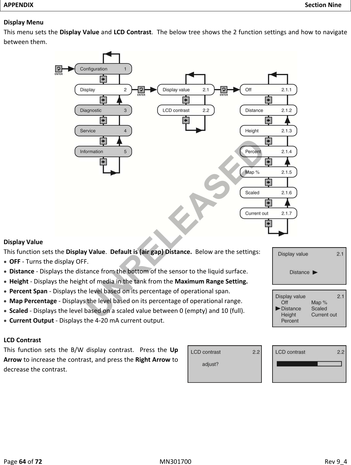 Page64of72MN301700Rev9_4APPENDIXSectionNineDisplayMenuThismenusetstheDisplayValueandLCDContrast.Thebelowtreeshowsthe2functionsettingsandhowtonavigatebetweenthem.DisplayValueThisfunctionsetstheDisplayValue.Defaultis(airgap)Distance.Belowarethesettings: OFF‐TurnsthedisplayOFF. Distance‐Displaysthedistancefromthebottomofthesensortotheliquidsurface. Height‐DisplaystheheightofmediainthetankfromtheMaximumRangeSetting. PercentSpan‐Displaysthelevelbasedonitspercentageofoperationalspan. MapPercentage‐Displaysthelevelbasedonitspercentageofoperationalrange. Scaled‐Displaysthelevelbasedonascaledvaluebetween0(empty)and10(full). CurrentOutput‐Displaysthe4‐20mAcurrentoutput.LCDContrastThisfunctionsetstheB/Wdisplaycontrast.PresstheUpArrowtoincreasethecontrast,andpresstheRightArrowtodecreasethecontrast.UNRELEASED