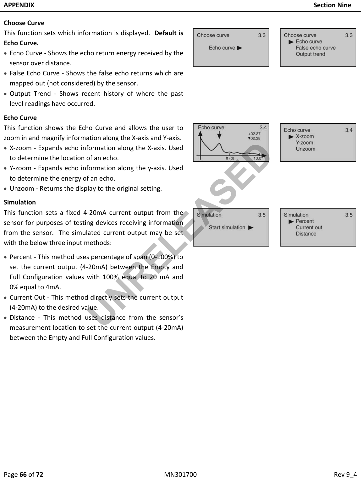 Page66of72MN301700Rev9_4APPENDIXSectionNineChooseCurveThisfunctionsetswhichinformationisdisplayed.DefaultisEchoCurve. EchoCurve‐Showstheechoreturnenergyreceivedbythesensoroverdistance. FalseEchoCurve‐Showsthefalseechoreturnswhicharemappedout(notconsidered)bythesensor. OutputTrend‐Showsrecenthistoryofwherethepastlevelreadingshaveoccurred.EchoCurveThisfunctionshowstheEchoCurveandallowstheusertozoominandmagnifyinformationalongtheX‐axisandY‐axis. X‐zoom‐ExpandsechoinformationalongtheX‐axis.Usedtodeterminethelocationofanecho. Y‐zoom‐Expandsechoinformationalongthey‐axis.Usedtodeterminetheenergyofanecho. Unzoom‐Returnsthedisplaytotheoriginalsetting.SimulationThisfunctionsetsafixed4‐20mAcurrentoutputfromthesensorforpurposesoftestingdevicesreceivinginformationfromthesensor.Thesimulatedcurrentoutputmaybesetwiththebelowthreeinputmethods: Percent‐Thismethodusespercentageofspan(0‐100%)tosetthecurrentoutput(4‐20mA)betweentheEmptyandFullConfigurationvalueswith100%equalto20mAand0%equalto4mA. CurrentOut‐Thismethoddirectlysetsthecurrentoutput(4‐20mA)tothedesiredvalue. Distance‐Thismethodusesdistancefromthesensor’smeasurementlocationtosetthecurrentoutput(4‐20mA)betweentheEmptyandFullConfigurationvalues.UNRELEASED