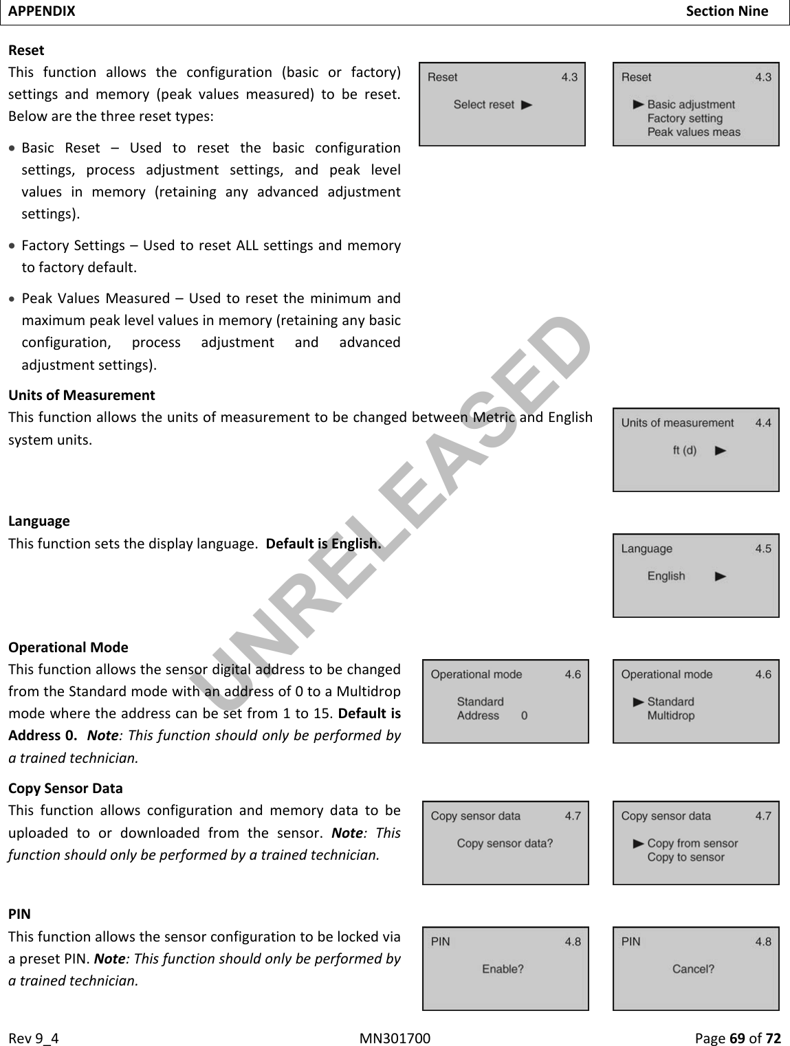 Rev9_4MN301700Page69of72APPENDIXSectionNineResetThisfunctionallowstheconfiguration(basicorfactory)settingsandmemory(peakvaluesmeasured)tobereset.Belowarethethreeresettypes: BasicReset–Usedtoresetthebasicconfigurationsettings,processadjustmentsettings,andpeaklevelvaluesinmemory(retaininganyadvancedadjustmentsettings). FactorySettings–UsedtoresetALLsettingsandmemorytofactorydefault. PeakValuesMeasured–Usedtoresettheminimumandmaximumpeaklevelvaluesinmemory(retaininganybasicconfiguration,processadjustmentandadvancedadjustmentsettings).UnitsofMeasurementThisfunctionallowstheunitsofmeasurementtobechangedbetweenMetricandEnglishsystemunits.LanguageThisfunctionsetsthedisplaylanguage.DefaultisEnglish.OperationalModeThisfunctionallowsthesensordigitaladdresstobechangedfromtheStandardmodewithanaddressof0toaMultidropmodewheretheaddresscanbesetfrom1to15.DefaultisAddress0.Note:Thisfunctionshouldonlybeperformedbyatrainedtechnician.CopySensorDataThisfunctionallowsconfigurationandmemorydatatobeuploadedtoordownloadedfromthesensor.Note:Thisfunctionshouldonlybeperformedbyatrainedtechnician.PINThisfunctionallowsthesensorconfigurationtobelockedviaapresetPIN.Note:Thisfunctionshouldonlybeperformedbyatrainedtechnician.UNRELEASED
