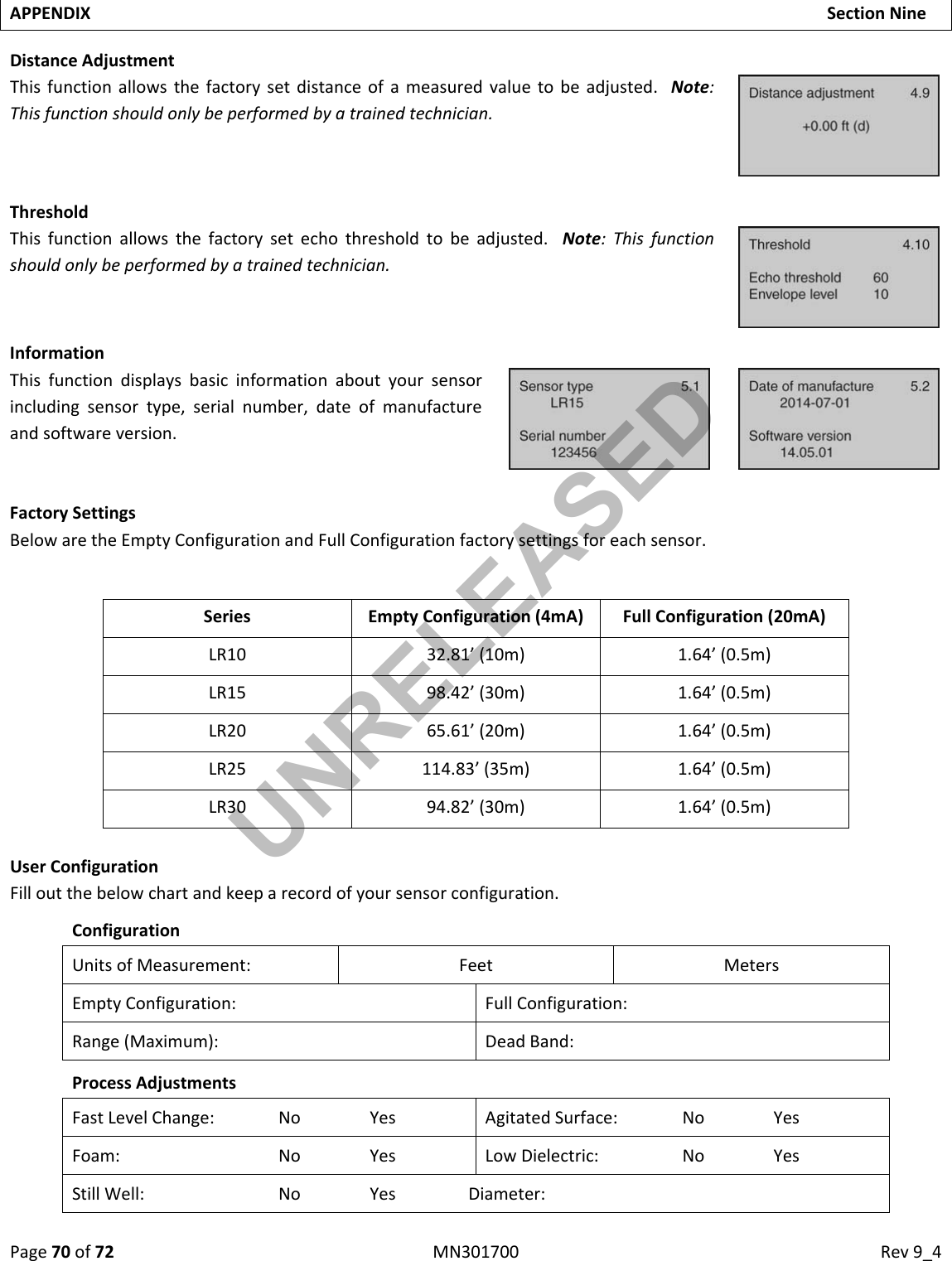 Page70of72MN301700Rev9_4APPENDIXSectionNineDistanceAdjustmentThisfunctionallowsthefactorysetdistanceofameasuredvaluetobeadjusted.Note:Thisfunctionshouldonlybeperformedbyatrainedtechnician.ThresholdThisfunctionallowsthefactorysetechothresholdtobeadjusted.Note:Thisfunctionshouldonlybeperformedbyatrainedtechnician.InformationThisfunctiondisplaysbasicinformationaboutyoursensorincludingsensortype,serialnumber,dateofmanufactureandsoftwareversion.FactorySettingsBelowaretheEmptyConfigurationandFullConfigurationfactorysettingsforeachsensor.Series EmptyConfiguration(4mA)FullConfiguration(20mA)LR10 32.81’(10m)1.64’(0.5m)LR15 98.42’(30m)1.64’(0.5m)LR20 65.61’(20m)1.64’(0.5m)LR25 114.83’(35m)1.64’(0.5m)LR30 94.82’(30m)1.64’(0.5m)UserConfigurationFilloutthebelowchartandkeeparecordofyoursensorconfiguration.ConfigurationUnitsofMeasurement:FeetMetersEmptyConfiguration: FullConfiguration:Range(Maximum):DeadBand:ProcessAdjustmentsFastLevelChange:NoYesAgitatedSurface:NoYesFoam:NoYesLowDielectric:NoYesStillWell:NoYesDiameter:UNRELEASED