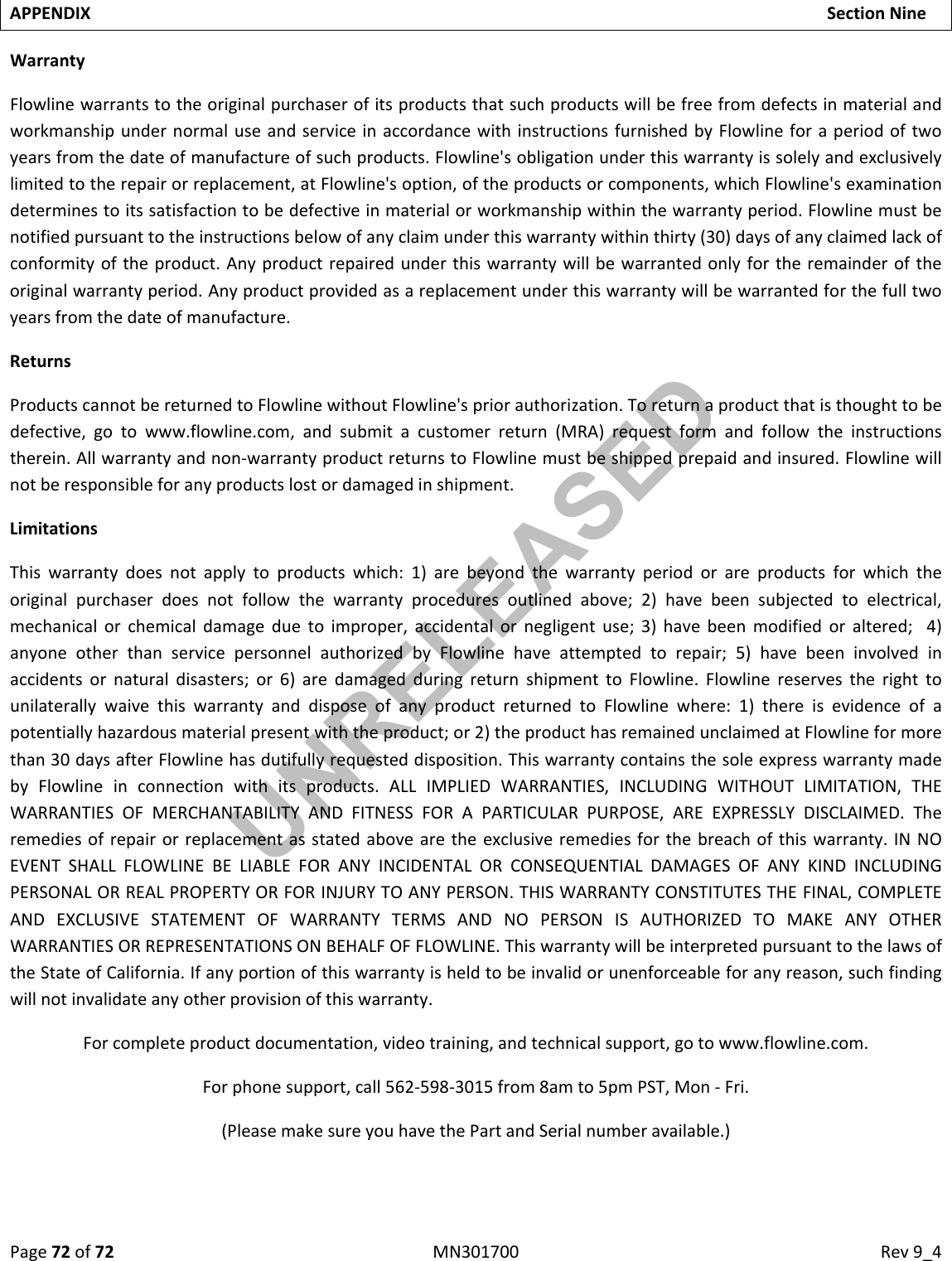 Page72of72MN301700Rev9_4APPENDIXSectionNineWarrantyFlowlinewarrantstotheoriginalpurchaserofitsproductsthatsuchproductswillbefreefromdefectsinmaterialandworkmanshipundernormaluseandserviceinaccordancewithinstructionsfurnishedbyFlowlineforaperiodoftwoyearsfromthedateofmanufactureofsuchproducts.Flowline&apos;sobligationunderthiswarrantyissolelyandexclusivelylimitedtotherepairorreplacement,atFlowline&apos;soption,oftheproductsorcomponents,whichFlowline&apos;sexaminationdeterminestoitssatisfactiontobedefectiveinmaterialorworkmanshipwithinthewarrantyperiod.Flowlinemustbenotifiedpursuanttotheinstructionsbelowofanyclaimunderthiswarrantywithinthirty(30)daysofanyclaimedlackofconformityoftheproduct.Anyproductrepairedunderthiswarrantywillbewarrantedonlyfortheremainderoftheoriginalwarrantyperiod.Anyproductprovidedasareplacementunderthiswarrantywillbewarrantedforthefulltwoyearsfromthedateofmanufacture.ReturnsProductscannotbereturnedtoFlowlinewithoutFlowline&apos;spriorauthorization.Toreturnaproductthatisthoughttobedefective,gotowww.flowline.com,andsubmitacustomerreturn(MRA)requestformandfollowtheinstructionstherein.Allwarrantyandnon‐warrantyproductreturnstoFlowlinemustbeshippedprepaidandinsured.Flowlinewillnotberesponsibleforanyproductslostordamagedinshipment.LimitationsThiswarrantydoesnotapplytoproductswhich:1)arebeyondthewarrantyperiodorareproductsforwhichtheoriginalpurchaserdoesnotfollowthewarrantyproceduresoutlinedabove;2)havebeensubjectedtoelectrical,mechanicalorchemicaldamageduetoimproper,accidentalornegligentuse;3)havebeenmodifiedoraltered;4)anyoneotherthanservicepersonnelauthorizedbyFlowlinehaveattemptedtorepair;5)havebeeninvolvedinaccidentsornaturaldisasters;or6)aredamagedduringreturnshipmenttoFlowline.FlowlinereservestherighttounilaterallywaivethiswarrantyanddisposeofanyproductreturnedtoFlowlinewhere:1)thereisevidenceofapotentiallyhazardousmaterialpresentwiththeproduct;or2)theproducthasremainedunclaimedatFlowlineformorethan30daysafterFlowlinehasdutifullyrequesteddisposition.ThiswarrantycontainsthesoleexpresswarrantymadebyFlowlineinconnectionwithitsproducts.ALLIMPLIEDWARRANTIES,INCLUDINGWITHOUTLIMITATION,THEWARRANTIESOFMERCHANTABILITYANDFITNESSFORAPARTICULARPURPOSE,AREEXPRESSLYDISCLAIMED.Theremediesofrepairorreplacementasstatedabovearetheexclusiveremediesforthebreachofthiswarranty.INNOEVENTSHALLFLOWLINEBELIABLEFORANYINCIDENTALORCONSEQUENTIALDAMAGESOFANYKINDINCLUDINGPERSONALORREALPROPERTYORFORINJURYTOANYPERSON.THISWARRANTYCONSTITUTESTHEFINAL,COMPLETEANDEXCLUSIVESTATEMENTOFWARRANTYTERMSANDNOPERSONISAUTHORIZEDTOMAKEANYOTHERWARRANTIESORREPRESENTATIONSONBEHALFOFFLOWLINE.ThiswarrantywillbeinterpretedpursuanttothelawsoftheStateofCalifornia.Ifanyportionofthiswarrantyisheldtobeinvalidorunenforceableforanyreason,suchfindingwillnotinvalidateanyotherprovisionofthiswarranty.Forcompleteproductdocumentation,videotraining,andtechnicalsupport,gotowww.flowline.com.Forphonesupport,call562‐598‐3015from8amto5pmPST,Mon‐Fri.(PleasemakesureyouhavethePartandSerialnumberavailable.)UNRELEASED