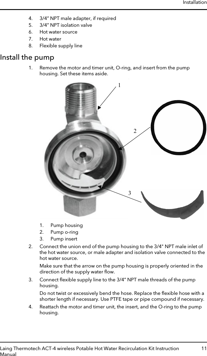 4. 3/4” NPT male adapter, if required5. 3/4” NPT isolation valve6. Hot water source7. Hot water8. Flexible supply lineInstall the pump1. Remove the motor and timer unit, O-ring, and insert from the pumphousing. Set these items aside.1231. Pump housing2. Pump o-ring3. Pump insert2. Connect the union end of the pump housing to the 3/4&quot; NPT male inlet ofthe hot water source, or male adapter and isolation valve connected to thehot water source.Make sure that the arrow on the pump housing is properly oriented in thedirection of the supply water ﬂow.3. Connect ﬂexible supply line to the 3/4” NPT male threads of the pumphousing.Do not twist or excessively bend the hose. Replace the ﬂexible hose with ashorter length if necessary. Use PTFE tape or pipe compound if necessary.4. Reattach the motor and timer unit, the insert, and the O-ring to the pumphousing.InstallationLaing Thermotech ACT-4 wireless Potable Hot Water Recirculation Kit InstructionManual11