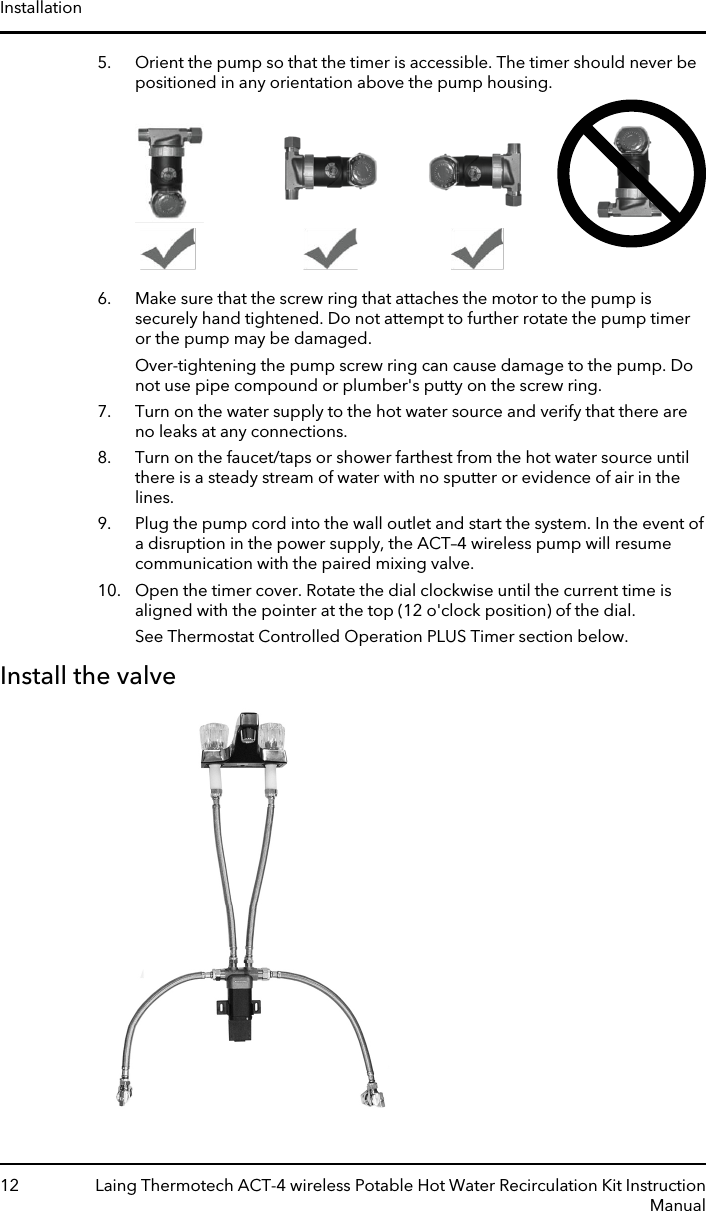 5. Orient the pump so that the timer is accessible. The timer should never bepositioned in any orientation above the pump housing.6. Make sure that the screw ring that attaches the motor to the pump issecurely hand tightened. Do not attempt to further rotate the pump timeror the pump may be damaged.Over-tightening the pump screw ring can cause damage to the pump. Donot use pipe compound or plumber&apos;s putty on the screw ring.7. Turn on the water supply to the hot water source and verify that there areno leaks at any connections.8. Turn on the faucet/taps or shower farthest from the hot water source untilthere is a steady stream of water with no sputter or evidence of air in thelines.9. Plug the pump cord into the wall outlet and start the system. In the event ofa disruption in the power supply, the ACT–4 wireless pump will resumecommunication with the paired mixing valve.10. Open the timer cover. Rotate the dial clockwise until the current time isaligned with the pointer at the top (12 o&apos;clock position) of the dial.See Thermostat Controlled Operation PLUS Timer section below.Install the valveInstallation12 Laing Thermotech ACT-4 wireless Potable Hot Water Recirculation Kit InstructionManual