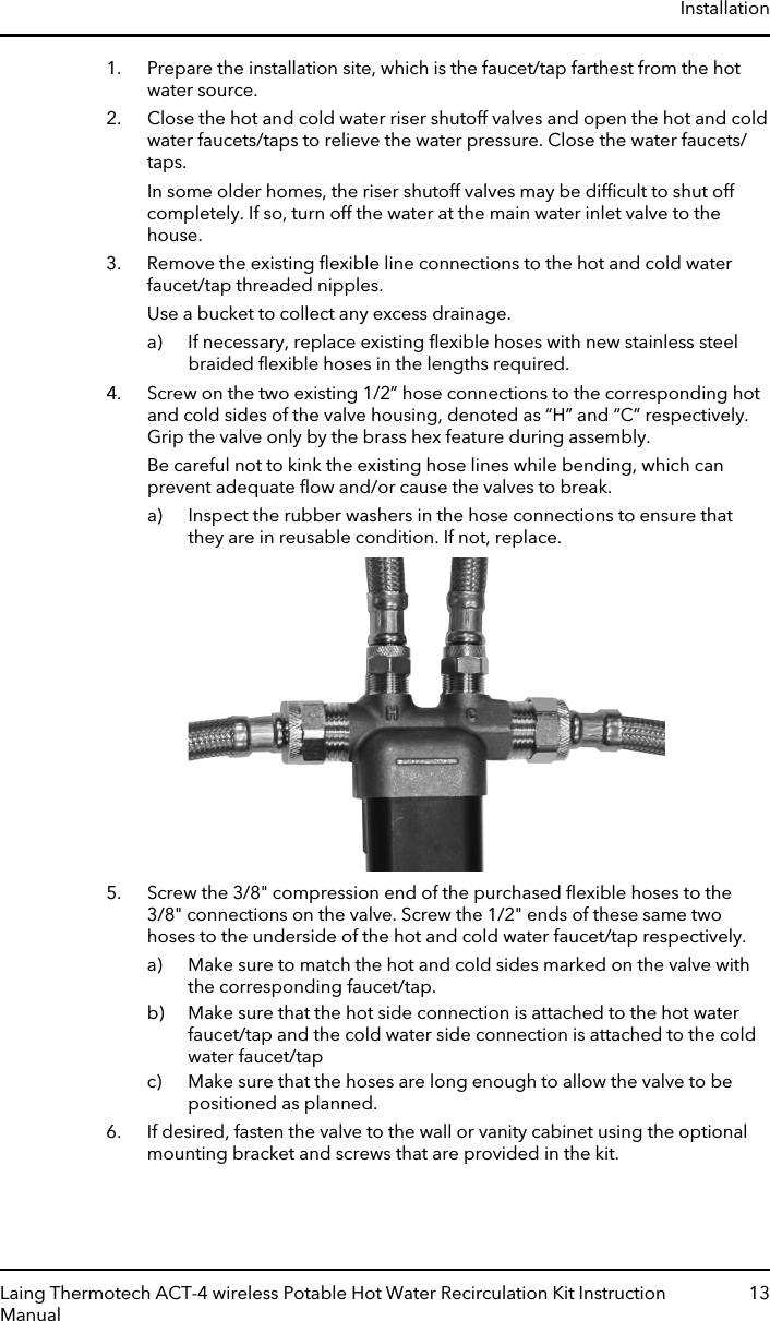 1. Prepare the installation site, which is the faucet/tap farthest from the hotwater source.2. Close the hot and cold water riser shutoff valves and open the hot and coldwater faucets/taps to relieve the water pressure. Close the water faucets/taps.In some older homes, the riser shutoff valves may be difﬁcult to shut offcompletely. If so, turn off the water at the main water inlet valve to thehouse.3. Remove the existing ﬂexible line connections to the hot and cold waterfaucet/tap threaded nipples.Use a bucket to collect any excess drainage.a) If necessary, replace existing ﬂexible hoses with new stainless steelbraided ﬂexible hoses in the lengths required.4. Screw on the two existing 1/2” hose connections to the corresponding hotand cold sides of the valve housing, denoted as “H” and “C” respectively.Grip the valve only by the brass hex feature during assembly.Be careful not to kink the existing hose lines while bending, which canprevent adequate ﬂow and/or cause the valves to break.a) Inspect the rubber washers in the hose connections to ensure thatthey are in reusable condition. If not, replace.5. Screw the 3/8&quot; compression end of the purchased ﬂexible hoses to the3/8&quot; connections on the valve. Screw the 1/2&quot; ends of these same twohoses to the underside of the hot and cold water faucet/tap respectively.a) Make sure to match the hot and cold sides marked on the valve withthe corresponding faucet/tap.b) Make sure that the hot side connection is attached to the hot waterfaucet/tap and the cold water side connection is attached to the coldwater faucet/tapc) Make sure that the hoses are long enough to allow the valve to bepositioned as planned.6. If desired, fasten the valve to the wall or vanity cabinet using the optionalmounting bracket and screws that are provided in the kit.InstallationLaing Thermotech ACT-4 wireless Potable Hot Water Recirculation Kit InstructionManual13