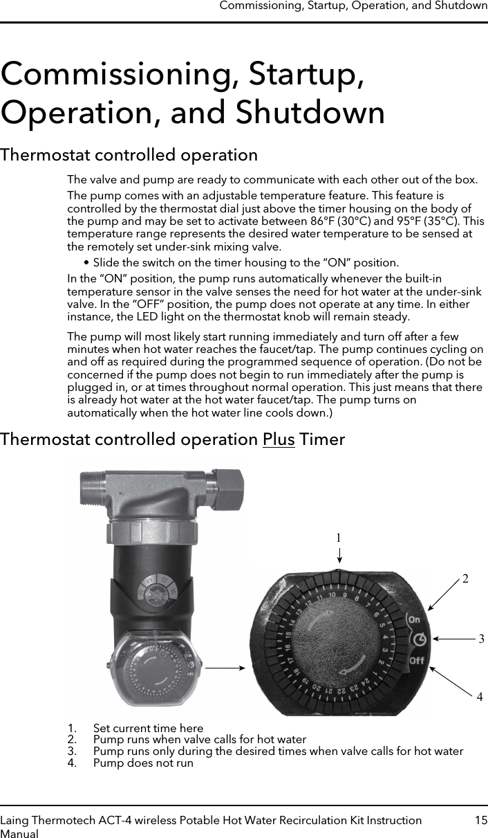 Commissioning, Startup,Operation, and ShutdownThermostat controlled operationThe valve and pump are ready to communicate with each other out of the box.The pump comes with an adjustable temperature feature. This feature iscontrolled by the thermostat dial just above the timer housing on the body ofthe pump and may be set to activate between 86°F (30°C) and 95°F (35°C). Thistemperature range represents the desired water temperature to be sensed atthe remotely set under-sink mixing valve.• Slide the switch on the timer housing to the “ON” position.In the “ON” position, the pump runs automatically whenever the built-intemperature sensor in the valve senses the need for hot water at the under-sinkvalve. In the “OFF” position, the pump does not operate at any time. In eitherinstance, the LED light on the thermostat knob will remain steady.The pump will most likely start running immediately and turn off after a fewminutes when hot water reaches the faucet/tap. The pump continues cycling onand off as required during the programmed sequence of operation. (Do not beconcerned if the pump does not begin to run immediately after the pump isplugged in, or at times throughout normal operation. This just means that thereis already hot water at the hot water faucet/tap. The pump turns onautomatically when the hot water line cools down.)Thermostat controlled operation Plus Timer12341. Set current time here2. Pump runs when valve calls for hot water3. Pump runs only during the desired times when valve calls for hot water4. Pump does not runCommissioning, Startup, Operation, and ShutdownLaing Thermotech ACT-4 wireless Potable Hot Water Recirculation Kit InstructionManual15