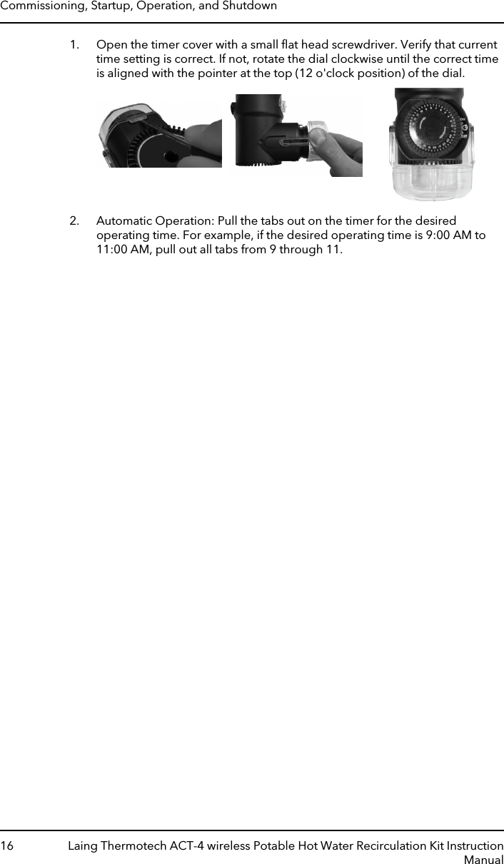 1. Open the timer cover with a small ﬂat head screwdriver. Verify that currenttime setting is correct. If not, rotate the dial clockwise until the correct timeis aligned with the pointer at the top (12 o&apos;clock position) of the dial.2. Automatic Operation: Pull the tabs out on the timer for the desiredoperating time. For example, if the desired operating time is 9:00 AM to11:00 AM, pull out all tabs from 9 through 11.Commissioning, Startup, Operation, and Shutdown16 Laing Thermotech ACT-4 wireless Potable Hot Water Recirculation Kit InstructionManual