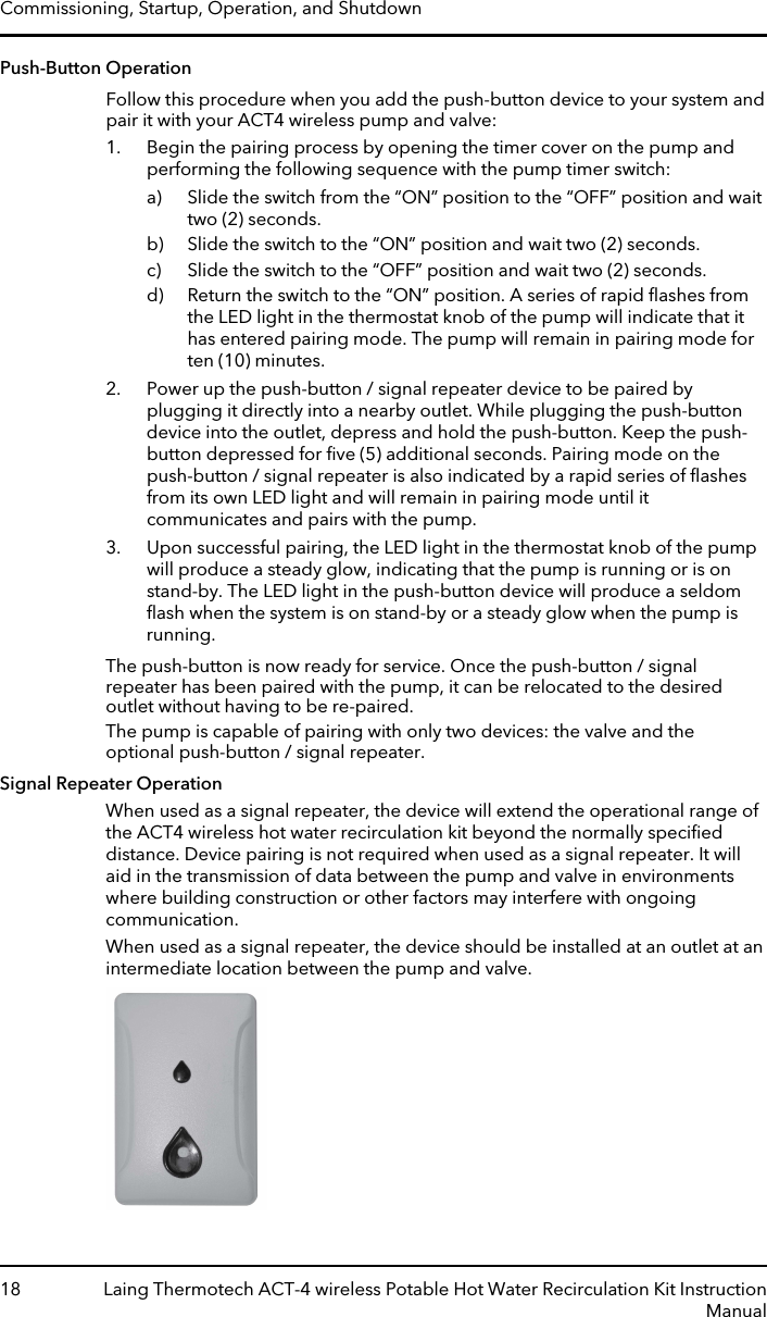 Push-Button OperationFollow this procedure when you add the push-button device to your system andpair it with your ACT4 wireless pump and valve:1. Begin the pairing process by opening the timer cover on the pump andperforming the following sequence with the pump timer switch:a) Slide the switch from the “ON” position to the “OFF” position and waittwo (2) seconds.b) Slide the switch to the “ON” position and wait two (2) seconds.c) Slide the switch to the “OFF” position and wait two (2) seconds.d) Return the switch to the “ON” position. A series of rapid ﬂashes fromthe LED light in the thermostat knob of the pump will indicate that ithas entered pairing mode. The pump will remain in pairing mode forten (10) minutes.2. Power up the push-button / signal repeater device to be paired byplugging it directly into a nearby outlet. While plugging the push-buttondevice into the outlet, depress and hold the push-button. Keep the push-button depressed for ﬁve (5) additional seconds. Pairing mode on thepush-button / signal repeater is also indicated by a rapid series of ﬂashesfrom its own LED light and will remain in pairing mode until itcommunicates and pairs with the pump.3. Upon successful pairing, the LED light in the thermostat knob of the pumpwill produce a steady glow, indicating that the pump is running or is onstand-by. The LED light in the push-button device will produce a seldomﬂash when the system is on stand-by or a steady glow when the pump isrunning.The push-button is now ready for service. Once the push-button / signalrepeater has been paired with the pump, it can be relocated to the desiredoutlet without having to be re-paired.The pump is capable of pairing with only two devices: the valve and theoptional push-button / signal repeater.Signal Repeater OperationWhen used as a signal repeater, the device will extend the operational range ofthe ACT4 wireless hot water recirculation kit beyond the normally speciﬁeddistance. Device pairing is not required when used as a signal repeater. It willaid in the transmission of data between the pump and valve in environmentswhere building construction or other factors may interfere with ongoingcommunication.When used as a signal repeater, the device should be installed at an outlet at anintermediate location between the pump and valve.Commissioning, Startup, Operation, and Shutdown18 Laing Thermotech ACT-4 wireless Potable Hot Water Recirculation Kit InstructionManual
