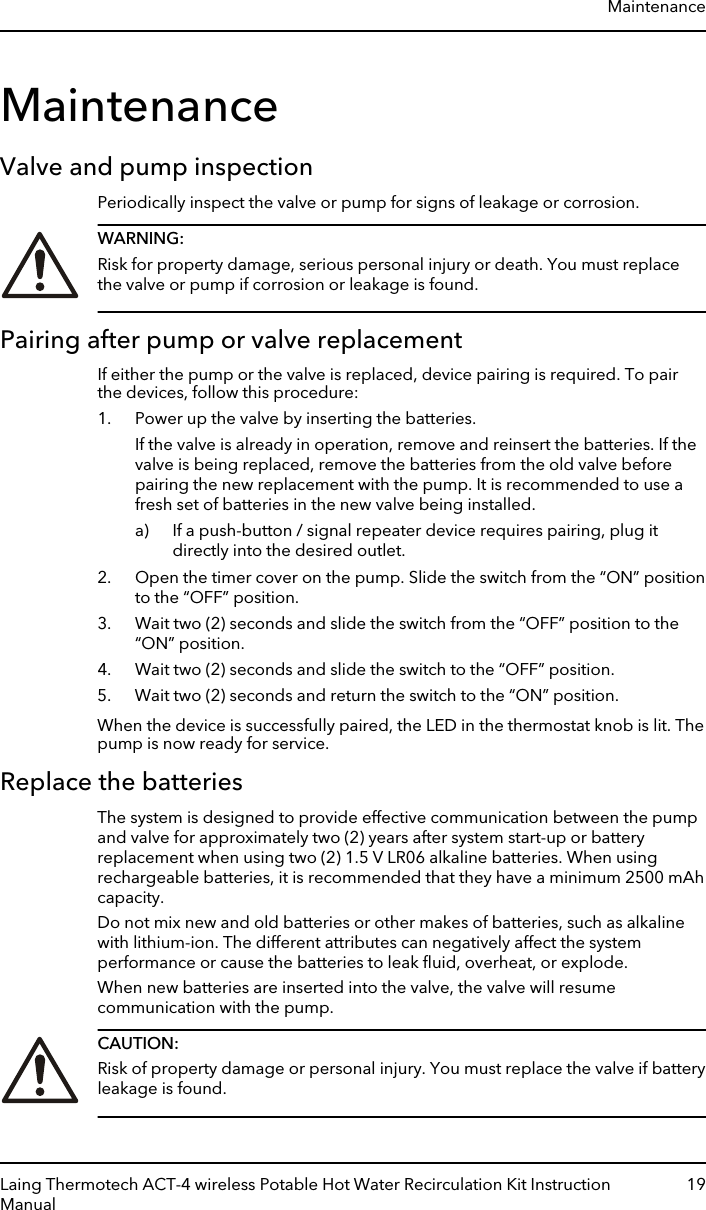 MaintenanceValve and pump inspectionPeriodically inspect the valve or pump for signs of leakage or corrosion.WARNING:Risk for property damage, serious personal injury or death. You must replacethe valve or pump if corrosion or leakage is found.Pairing after pump or valve replacementIf either the pump or the valve is replaced, device pairing is required. To pairthe devices, follow this procedure:1. Power up the valve by inserting the batteries.If the valve is already in operation, remove and reinsert the batteries. If thevalve is being replaced, remove the batteries from the old valve beforepairing the new replacement with the pump. It is recommended to use afresh set of batteries in the new valve being installed.a) If a push-button / signal repeater device requires pairing, plug itdirectly into the desired outlet.2. Open the timer cover on the pump. Slide the switch from the “ON” positionto the “OFF” position.3. Wait two (2) seconds and slide the switch from the “OFF” position to the“ON” position.4. Wait two (2) seconds and slide the switch to the “OFF” position.5. Wait two (2) seconds and return the switch to the “ON” position.When the device is successfully paired, the LED in the thermostat knob is lit. Thepump is now ready for service.Replace the batteriesThe system is designed to provide effective communication between the pumpand valve for approximately two (2) years after system start-up or batteryreplacement when using two (2) 1.5 V LR06 alkaline batteries. When usingrechargeable batteries, it is recommended that they have a minimum 2500 mAhcapacity.Do not mix new and old batteries or other makes of batteries, such as alkalinewith lithium-ion. The different attributes can negatively affect the systemperformance or cause the batteries to leak ﬂuid, overheat, or explode.When new batteries are inserted into the valve, the valve will resumecommunication with the pump.CAUTION:Risk of property damage or personal injury. You must replace the valve if batteryleakage is found.MaintenanceLaing Thermotech ACT-4 wireless Potable Hot Water Recirculation Kit InstructionManual19